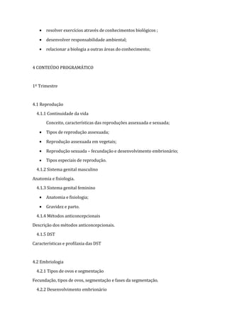 •   resolver exercícios através de conhecimentos biológicos ;

   •   desenvolver responsabilidade ambiental;

   •   relacionar a biologia a outras áreas do conhecimento;



4 CONTEÚDO PROGRAMÁTICO



1º Trimestre



4.1 Reprodução

  4.1.1 Continuidade da vida

       Conceito, características das reproduções assexuada e sexuada;

   •   Tipos de reprodução assexuada;

   •   Reprodução assexuada em vegetais;

   •   Reprodução sexuada – fecundação e desenvolvimento embrionário;

   •   Tipos especiais de reprodução.

  4.1.2 Sistema genital masculino

Anatomia e fisiologia.

  4.1.3 Sistema genital feminino

   •   Anatomia e fisiologia;

   •   Gravidez e parto.

  4.1.4 Métodos anticoncepcionais

Descrição dos métodos anticoncepcionais.

  4.1.5 DST

Características e profilaxia das DST



4.2 Embriologia

  4.2.1 Tipos de ovos e segmentação

Fecundação, tipos de ovos, segmentação e fases da segmentação.

  4.2.2 Desenvolvimento embrionário
 