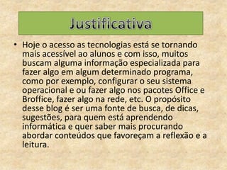 Hoje o acesso as tecnologias está se tornando mais acessível ao alunos e com isso, muitos buscam alguma informação especializada para fazeralgo em algum determinado programa, como por exemplo, configurar o seu sistema operacional e ou fazer algo nos pacotes Office e Broffice, fazer algo na rede, etc. O propósito desse blog é ser uma fonte de busca, de dicas, sugestões, para quem está aprendendo informática e quer saber mais procurando abordar conteúdos que favoreçam a reflexão e a leitura.Justificativa