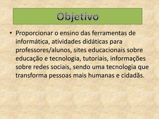Proporcionar o ensino das ferramentas de informática, atividades didáticas para professores/alunos, sites educacionais sobre educação e tecnologia, tutoriais, informações sobre redes sociais, sendo uma tecnologia que transforma pessoas mais humanas e cidadãs.Objetivo