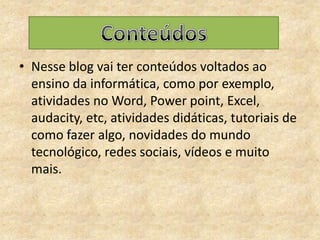 Nesse blog vai ter conteúdos voltados ao ensino da informática, como por exemplo, atividades no Word, Power point, Excel, audacity, etc, atividades didáticas, tutoriais de como fazer algo, novidades do mundo tecnológico, redes sociais, vídeos e muito mais.Conteúdos 