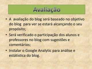 A  avaliação do blog será baseado no objetivo do blog  para ver se estará alcançando o seu propósito;Será verificado o participação dos alunos e professores no blog com sugestões e comentários;Instalar o Google Analytic para análise e estátistica do blog.Avaliação