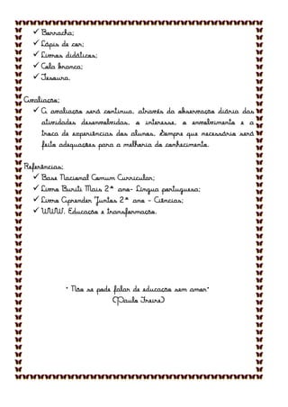  Borracha;
 Lápis de cor;
 Livros didáticos;
 Cola branca;
 Tesoura.
Avaliação;
 A avaliação será continua, através da observação diária das
atividades desenvolvidas, o interesse, o envolvimento e a
troca de experiências dos alunos, Sempre que necessário será
feito adequações para a melhoria do conhecimento.
Referências;
 Base Nacional Comum Curricular;
 Livro Buriti Mais 2° ano- Língua portuguesa;
 Livro Aprender Juntos 2° ano - Ciências;
 WWW. Educação e transformação.
“Não se pode falar de educação sem amor”
(Paulo Freire)
 