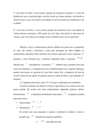 3º você estar em frente à casa noturna, quando um automóvel estaciona a 1 metro de
distância de você, o motorista ligar o som do veiculo no volume máximo, você decide se
afasta do carro, o que você observa em relação ao som do automóvel à medida que você
se afasta?
4º você estar em frente a casa noturna quando um automóvel com o som ligado no
volume máximo estacionar a 500 metros de você, logo você decide se aproximar do
veiculo, o que você observa em relação a som a medida em que você se aproxima?
Objetivo e que os conhecimentos prévios obtidos de acordo com a experiência
de vida, vão exaltar e direcionar a aula para percepção do efeito doppler, os
conhecimento espontâneo (não cientifico) são comuns aparecerem como respostar a 1º
pergunta, e nesse momento que o professor argumenta sobre a expressão V=λf
sabemos que v velocidade do é constante e λ também, logo a grandeza física que
causa esse fenômeno e a frequência do som, complementando com a seguinte ideologia,
quando uma pessoa se aproxima de uma fonte sonora fixa a frequência do som do
ouvido é maior do que aquela de quando a pessoa se afasta da fonte, o que responde a 2º
pergunta
A 1º pergunta dará enfoco para a 3º e 4º já que a explicação será semelhante,
O mesmo resultado será obtido se a fonte se aproximasse ou se afastasse de uma
pessoa parada. De acordo com esses conhecimentos adquiridos podemos definir.
Denominamos f ' a frequência recebida pelo observador e f a frequência emitida
pela fonte, temos:
 Aproximação: f ' > f
 Afastamento: f ' < f
De acordo com essas perguntas e resposta o professor ira induzir o aluno a
perceber que f ' depende das seguintes grandezas:
• v=¿ velocidade da onda
 