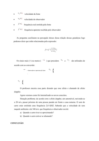 •
v f =¿
velocidade da fonte
•
v0=¿
velocidade do observador
• f =¿ frequência real omitida pela fonte
• f
'
=¿ frequência aparente recebida pelo observador
As perguntas auxiliaram na percepção desses dessa relação dessas grandezas logo
podemos dizer que estão relacionadas pela expressão:
f = f ' (
v ±v0
v ±v f
)
Os sinais mais (+) ou menos ( −¿ ) que precedem
v0 e
v f são utilizados de
acordo com as conversão:
v0
{
v f
{
O professor encerra essa parte dizendo que esse efeito e chamado de efeito
doppler.
Agora veremos como foi internalizado os novos conceitos.
Situação problema: de acordo com o efeito doppler, um automóvel, movendo-se
a 20 m/s, passar próximo de uma pessoa parada em frente a casa noturna. O som do
carro estar emitindo uma frequência 2,0 KHZ. Sabendo que a velocidade do som
naquele ambiente e de 340 m/s. que frequência o observador ouvirá:
a) Quando o carro tiver se aproximando?
b) Quando o carro estiver se afastando?
CONCLUSÃO
→ + observador se aproxima da fonte
←−¿ observador se afasta da fonte
 