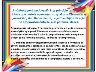 3 - O Protagonismo Juvenil: Este princípio corresponde
à base que norteia o processo no qual os adolescentes e
jovens são, simultaneamente, sujeito e objeto da ação
no desenvolvimento de suas potencialidades.
Segundo esse princípio, é necessário promover a criação de espaços
e condições que possibilitem aos alunos o envolvimento em
atividades direcionadas à solução de problemas reais, em que eles
atuem como fonte de iniciativa, liberdade e compromisso.
O trabalho com o Protagonismo Juvenil favorece a formação de
jovens autônomos, solidários e competentes, sendo necessário que
a equipe escolar assegure por meio de práticas eficazes de ensino
e de processos mensuráveis de aprendizagem, pautados pela
excelência acadêmica, a construção de conhecimentos e o
desenvolvimento de habilidades e competências para o século XXI.
 