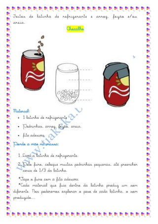 Feitos de latinha de refrigerante e arroz, feijão e/ou
areia.
                             Chocalho




Material:
   1 latinha de refrigerante


     Pedrinhas, arroz, feijão, areia.
     fita adesiva
Pondo a mão na massa:

  1. Lave a latinha de refrigerante.
  2. Pelo furo, coloque muitas pedrinhas pequenas, até preencher
     cerca de 1/3 da latinha.
   *Tape o furo com a fita adesiva.
   *Cada material que fica dentro da latinha produz um som
diferente. Nos poderemos explorar o peso de cada latinha, o som
produzido...
 