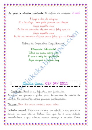 Ir para o plantão cantando: O refrão da música :   É HOJE


                 É hoje o dia da alegria
        É a tristeza, nem pode pensar em chegar
                    Diga espelho meu
       Se há na avenida alguém mais feliz que eu
                    Diga espelho meu
    Se há na avenida alguém mais feliz que eu (bis)

           Refrão da Imperatriz Leopoldinense:

                  Liberdade, liberdade!
                 Abra as asas sobre nós
                E que a voz da igualdade
                Seja sempre a nossa voz




           Quinta-feira, 03/ 04/ 2011

  Acolhida: Receber os fofuchos com fantoches.
Separar em grupos e pedir para brincarem de escola de
samba. Os fantoches serão pessoas fantasiadas.

Música: Bom dia meus amores como estão...

Rodinha inicial: Eva aparece com um abadá e diz que veio
contar de sua ida à Bahia. Diz que lá é uma cidade
encantadora e que adorou comer acarajé e cocada. Dirá
 