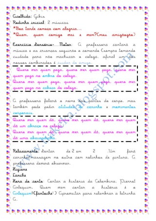 Acolhida: Gibis
Rodinha inicial: 2 músicas
*Boa tarde começa com alegria...
*Quem, quem comigo vai e           vem?(meu    amigãozão)

Exercício Sensório- Motor: A professora cantará a
música e as crianças seguirão o comando (sempre tomando
cuidado para não machucar o colega, afinal um dos
nossos combinados é cuidar do amigo.
  Quero ver quem pega, quero ver quem pega, quero ver
quem pega no ombro do colega.
Quero ver quem pega, quero ver quem pega, quero ver
quem pega na cabeça do colega.

A professora falará o nome das partes do corpo, mas
também pode pedir atitudes de carinho e movimentos
corporais.
Quero ver quem dá, quero ver quem dá, quero ver quem
dá um abraço no colega.
Quero ver quem dá, quero ver quem dá, quero ver quem
dá uma abaixadinha.

Relaxamento: Sentar      de 2 em     2      .Um       fará
carinho/massagem no outro com rolinhos de pintura. A
professora deverá observar.
Higiene
Lanche
Hora do conto: Contar a história da Colombina, Pierrot
Arlequim.    Quem    vem    contar  a    história   é    o
Arlequim!(fantoche!) Aproveitar para relembrar a letrinha
A.
 