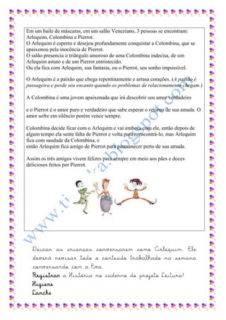 Em um baile de máscaras, em um salão Veneziano, 3 pessoas se encontram:
Arlequim, Colombina e Pierrot.
O Arlequim é esperto e desejou profundamente conquistar a Colombina, que se
apaixonou pela inocência de Pierrot.
O salão presencia o triângulo amoroso de uma Colombina indecisa, de um
Arlequim astuto e de um Pierrot entristecido.
Ou ela fica com Arlequim, sua fantasia, ou o Pierrot, seu sonho impossível.

O Arlequim é a paixão que chega repentinamente e arrasa corações. (A paixão é
passageira e perde seu encanto quando os problemas de relacionamento chegam.)

A Colombina é uma jovem apaixonada que irá descobrir seu amor verdadeiro

e o Pierrot é o amor puro e verdadeiro que sabe esperar o retorno de sua amada. O
amor sofre em silêncio porém vence sempre.

Colombina decide ficar com o Arlequim e vai embora com ele, então depois de
algum tempo ela sente falta de Pierrot e volta para reencontrá-lo, mas Arlequim
fica com saudade da Colombina, e
então Arlequim fica amigo de Pierrot para permanecer perto de sua amada.

Assim os três amigos vivem felizes para sempre em meio aos pães e doces
deliciosos feitos por Pierrot.




  Deixar as crianças conversarem como Arlequim. Ele
  deverá revisar todo o conteúdo trabalhado na semana
  conversando com a Eva.
  Registrar a História no caderno do projeto Leitura!
  Higiene
  Lanche
 