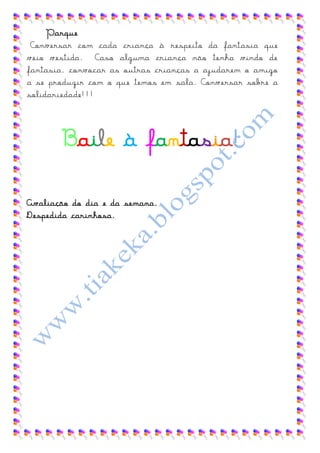 Parque
 Conversar com cada criança à respeito da fantasia que
veio vestida. Caso alguma criança não tenha vindo de
fantasia, convocar as outras crianças a ajudarem o amigo
a se produzir com o que temos em sala. Conversar sobre a
solidariedade!!!




       Baile à fantasia!

Avaliação do dia e da semana.
Despedida carinhosa.
 