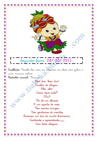 Segunda-feira, 28/ 02/ 2011.

Acolhida: Recebê-los com as esteiras no chão com gibis e
uma música calma.
Rodinha inicial: Música
                     Bom dia, bom dia!
                     Acabei de chegar.
                         Olá, olá!
                      Como você está?
                            (2x)
                      Me dê um abraço
                    E um aperto de mão.
                     Nós somos amigos
                  Nos gostamos de montão
           Teremos um dia de muita harmonia,
                 Cantando e aprendendo (2 x)
                     Com toda alegria.
 