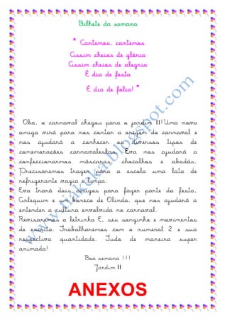 Bilhete da semana

               " Cantemos, cantemos
              Assim cheios de glória
              Assim cheios de alegria
                  É dia de festa
                   É dia de folia!   ”

 Oba, o carnaval chegou para o jardim II !Uma nova
amiga virá para nos contar a origem do carnaval e
nos ajudará a conhecer os diversos tipos de
comemorações carnavaleskas. Eva nos ajudará a
confeccionarmos máscaras, chocalhos e abadás.
Precisaremos trazer para a escola uma lata de
refrigerante vazia e limpa.
Eva trará dois amigos para fazer parte da festa,
Arlequim e um boneco de Olinda, que nos ajudará a
entender a cultura envolvida no carnaval.
Revisaremos a letrinha E, seu sonzinho e movimentos
de escrita. Trabalharemos com o numeral 2 e sua
respectiva quantidade. Tudo de maneira super
animada!
                  Boa semana !!!
                     Jardim II


              ANEXOS
 