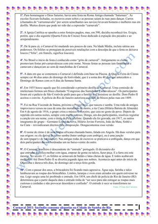 1º. Para homenagear o Deus Saturno, havia uma festa na Roma Antiga chamada “Saturnais”. As
    escolas ficavam fechadas, os escravos eram soltos e as pessoas saíam às ruas para dançar. Carros
    (chamados de “carrumnavalis” por serem semelhantes aos navios) levavam homens e mulheres nus em
    desfile. Muitos dizem que pode ter sido daí a expressão “carnavale”.

    2º. A Igreja Católica se opunha a estes festejos pagãos, mas, em 590, decidiu reconhecê-los. Exigiu,
    porém, que o dia seguinte (Quarta-Feira de Cinzas) fosse dedicado à expiação dos pecados e ao
    arrependimento.

    3º. De lá para cá, o Carnaval foi mudando aos poucos de cara. Na Idade Média, incluía sátiras aos
    poderosos. Os foliões se protegiam de possíveis retaliações com a desculpa de que a festa os deixava
    loucos (“folia”, em francês, significa loucura).

    4º. No Brasil o início da festa é conhecido como “grito de carnaval”. Antigamente os clubes
    promoviam festas pré-carnavalescas com este nome. Nessas festas as pessoas iam fantasiadas e
    cantavam e dançavam ao som de marchinhas de Carnaval.

    5º. A data em que se comemora o Carnaval é definida com base na Páscoa. A Quarta-Feira de Cinzas
    sempre cai 46 dias antes do domingo da festividade, que é a soma dos 40 dias que antecedem o
    Domingo de Ramos com os 6 dias da Semana Santa.

    6º. Em 1855 houve aquele que foi considerado o primeiro desfile de Carnaval. Uma comissão de
    intelectuais formou um bloco chamado “Congresso das Sumidades Carnavalescas”. Os participantes
    foram até o palácio de São Cristóvão pedir para que a família real assistisse ao desfile. Dom Pedro II
    aceitou o convite. A polícia do Rio de Janeiro autorizou o desfile de blocos pelas ruas em 1889.

    7º. Foi na Rua Visconde de Itaúna, próximo a Praça Onze, que nasceu o samba. Uma roda de amigos
    improvisava versos na casa de uma das moradoras do morro, a tia Ciata (Hilária Batista de Almeida).
    Em 6 de agosto de 1916, o grupo criou a música O Roceiro, que caiu no gosto do povo. Depois de
    repetida em outras noites, sempre com muito sucesso, Donga, um dos participantes, resolveu registrar
    a canção em seu nome, com o título de Pelo telefone. Quando ela foi gravada, em 1917, os outros
    integrantes do grupo – Germano Lopes da Silva, Hilário Jovino Ferreira, João da Mata, Sinhô e
    tia Ciata – reivindicaram direitos pela composição. Dongacontestou essa versão.

    8º. O nome do ritmo é de uma língua africana chamada banto, falada em Angola. Há duas versões para
    sua origem: ou ela deriva do termo samba (bater umbigo com umbigo), ou é uma junção
    de sam (pagar) e de ba(receber). Nas antigas rodas de escravos se praticava a umbigada, dança em que
    dois participantes davam bordoadas um no baixo-ventre do outro.

    9º. O Carnaval brasileiro é descendente do “entrudo” português. O dicionário diz
    que entrudar significa molhar com água, empoar de goma ou talcos, fazer peça. E a farra era esta
    mesmo. No século 17, os foliões se armavam de baldes e latas cheias de água. E todos acabavam
    molhados. Até Dom Pedro II se divertia jogando água nos nobres. Acontecia aqui antes do início da
    Quaresma e durava três dias, do domingo até a terça-feira gorda.

    10º. Com o passar dos anos, a brincadeira foi ficando mais agressiva. Água suja, farinha e talco
    lambuzavam as roupas dos brincalhões. Limões, laranjas e ovos eram atirados em quem estivesse na
    rua. Logo surgiu uma lei proibindo o entrudo. Em 1854, um chefe de polícia do Rio de Janeiro (RJ)
    determinou que a partir daquela data o entrudo tinha de “ser seco para não estragar as roupas mais
    custosas e cuidadas e não provocar desordens e confusão”. O entrudo à seco se transformou no
    Carnaval.                                                                       Fonte: O Guia dos Curiosos




Carnaval 2011: Incêndio consome alegorias na Cidade do Samba do Rio
 