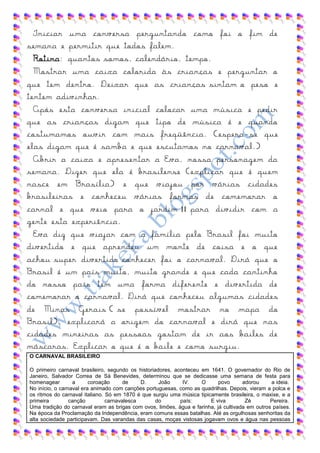 Iniciar uma conversa perguntando como foi o fim de
semana e permitir que todos falem.
  Rotina: quantos somos, calendário, tempo.
  Mostrar uma caixa colorida às crianças e perguntar o
que tem dentro. Deixar que as crianças sintam o peso e
tentem adivinhar.
  Após esta conversa inicial colocar uma música e pedir
que as crianças digam que tipo de música é e quando
costumamos ouvir com mais freqüência. (espera -se que
elas digam que é samba e que escutamos no carnaval.)
  Abrir a caixa e apresentar a Eva, nossa personagem da
semana. Dizer que ela é brasilense (explicar que é quem
nasce em Brasília) e que viajou por várias cidades
brasileiras e conheceu várias formas de comemorar o
carnal e que veio para o jardim II para dividir com a
gente esta experiência.
  Eva diz que viajar com a família pelo Brasil foi muito
divertido e que aprendeu um monte de coisa e o que
achou super divertido conhecer foi o carnaval. Dirá que o
Brasil é um país muito, muito grande e que cada cantinho
do nosso país tem uma forma diferente e divertida de
comemorar o carnaval. Dirá que conheceu algumas cidades
de Minas Gerais ( se possível mostrar no mapa do
Brasil), explicará a origem do carnaval e dirá que nas
cidades mineiras as pessoas gostam de ir aos bailes de
máscaras. Explicar o que é o baile e como surgiu.
O CARNAVAL BRASILEIRO

O primeiro carnaval brasileiro, segundo os historiadores, aconteceu em 1641. O governador do Rio de
Janeiro, Salvador Correa de Sá Benevides, determinou que se dedicasse uma semana de festa para
homenagear        a      coroação      de    D.     João     IV.    O      povo      adorou     a ideia.
No início, o carnaval era animado com canções portuguesas, como as quadrilhas. Depois, vieram a polca e
os ritmos do carnaval italiano. Só em 1870 é que surgiu uma música tipicamente brasileira, o maxixe, e a
primeira         canção         carnavalesca       do       país:       E viva        Zé        Pereira.
Uma tradição do carnaval eram as brigas com ovos, limões, água e farinha, já cultivada em outros países.
Na época da Proclamação da Independência, eram comuns essas batalhas. Até as orgulhosas senhoritas da
alta sociedade participavam. Das varandas das casas, moças vistosas jogavam ovos e água nas pessoas
 