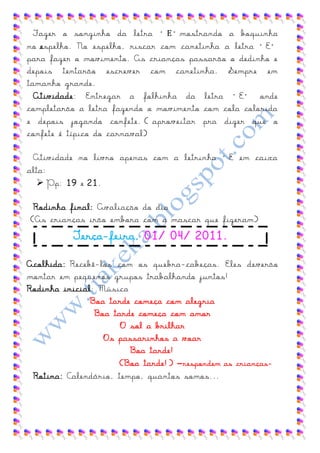 Fazer o ronzinho da lesra “ E ”morsrando a boqtinha
no erpelho. No erpelho, rircar com canesinha a lesra “E”
para fazer o movimento. As crianças passarão o dedinho e
depois tentarão escrever com canetinha. Sempre em
tamanho grande.
  Atividade: Ensregar a folhinha da lesra “E” onde
completarão a letra fazendo o movimento com cola colorida
e depois jogando confete. ( aproveitar pra dizer que o
confete é típico do carnaval)

 Asividade no livro apenar com a lesrinha “E em caixa
alta:
    Pp: 19 e 21.

 Rodinha final: Avaliação do dia
(As crianças irão embora com a mascar que fizeram)
          Terça-feira, 01/ 04/ 2011.

Acolhida: Recebê-los com os quebra-cabeças. Eles deverão
montar em pequenos grupos trabalhando juntos!
Rodinha inicial: Música
               Boa tarde começa com alegria
                Boa tarde começa com amor
                      O sol a brilhar
                  Os passarinhos a voar
                        Boa tarde!
                      (Boa tarde!) –respondem as crianças-
 Rotina: Calendário, tempo, quantos somos...
 
