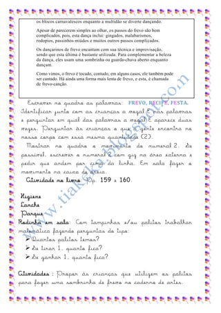 os blocos carnavalescos enquanto a multidão se diverte dançando.
     Apesar de parecerem simples ao olhar, os passos do frevo são bem
     complicados, pois, esta dança inclui: gingados, malabarismos,
     rodopios, passinhos miúdos e muitos outros passos complicados.
     Os dançarinos de frevo encantam com sua técnica e improvisação,
     sendo que esta última é bastante utilizada. Para complementar a beleza
     da dança, eles usam uma sombrinha ou guarda-chuva aberto enquanto
     dançam.
     Como vimos, o frevo é tocado, contudo, em alguns casos, ele também pode
     ser cantado. Há ainda uma forma mais lenta de frevo, e esta, é chamada
     de frevo-canção.



  Escrever no quadro as palavras: FREVO, RECIFE, FESTA.
Identificar junto com as crianças a vogal E nas palavras
e perguntar em qual das palavras a vogal E aparece duas
vezes. Perguntar às crianças o que a gente encontra no
nosso corpo com essa mesma quantidade (2).
  Mostrar no quadro o movimento do numeral 2. Se
possível, escrever o numeral 2 com giz na área externa e
pedir que andem por cima da linha. Em sala fazer o
movimento na caixa de areia.
  Atividade no livro: Pp. 159 e 160.

 Higiene
 Lanche
 Parque
Rodinha em sala: Com tampinhas e/ou palitos trabalhar
matemática fazendo perguntas do tipo:
   Quantos palitos temos?
   Se tirar 1, quanto fica?
   Se ganhar 1, quanto fica?

Atividades : Propor ás crianças que utilizem os palitos
para fazer uma sombrinha de frevo no caderno de artes.
 