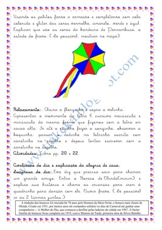 Usando os palitos farão a armação e completarão com cola
colorida e gliter das cores vermelho, amarelo, verde e azul.
Explicar que são as cores da bandeira de Pernambuco, o
estado do frevo. ( Se possível, mostrar no mapa)




Relaxamento: Cheira a florzinha e sopra a velinha.
Apresentar o movimento da letra E cursiva maiúscula e
minúscula da mesma forma que fizemos com a letra em
caixa alta: Ir até o espelho fazer o sonzinho, observar a
boquinha, passar o dedinho na letrinha escrita com
canetinha no espelho e depois tentar escr ever com a
canetinha no espelho.
Atividades: Livro pp. 20 e 22.

Avaliação do dia e explicação da alegria de casa.
Surpresa do dia: Eva diz que precisa sair para chamar
um grande amigo. Entra o Boneco de Olinda(mirim) e
explica sua história e chama as crianças para irem à
quadrinha para dançar com ele. Ouvir frevo. ( Se possível
ir as 2 turmas juntas.)
    A tradição dos bonecos foi iniciada há 78 anos pelo Homem da Meia-Noite, o boneco mais ilustre de
  Olinda. Criado em 1931, por muitos anos ele comandou solitário os dias de Carnaval até ganhar uma
  companheira -- A Mulher do Dia, que começou a desfilar pelas ladeiras da cidade em 1967. A ilustre
  família de bonecos ficou completa em 1974, com o Menino da Tarde, primeira obra de Sílvio Botelho.
 