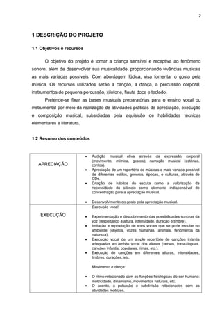 2
1 DESCRIÇÃO DO PROJETO
1.1 Objetivos e recursos
O objetivo do projeto é tornar a criança sensível e receptiva ao fenômeno
sonoro, além de desenvolver sua musicalidade, proporcionando vivências musicais
as mais variadas possíveis. Com abordagem lúdica, visa fomentar o gosto pela
música. Os recursos utilizados serão a canção, a dança, a percussão corporal,
instrumentos de pequena percussão, xilofone, flauta doce e teclado.
Pretende-se fixar as bases musicais preparatórias para o ensino vocal ou
instrumental por meio da realização de atividades práticas de apreciação, execução
e composição musical, subsidiadas pela aquisição de habilidades técnicas
elementares e literatura.
1.2 Resumo dos conteúdos
APRECIAÇÃO
• Audição musical ativa através da expressão corporal
(movimento, mímica, gestos); narração musical (estórias,
contos).
• Apreciação de um repertório de músicas o mais variado possível
de diferentes estilos, gêneros, épocas, e culturas, através de
CDs.
• Criação de hábitos de escuta como a valorização da
necessidade do silêncio como elemento indispensável de
concentração para a apreciação musical.
• Desenvolvimento do gosto pela apreciação musical.
EXECUÇÃO
Execução vocal:
• Experimentação e descobrimento das possibilidades sonoras da
voz (respeitando a altura, intensidade, duração e timbre).
• Imitação e reprodução de sons vocais que se pode escutar no
ambiente (objetos, vozes humanas, animais, fenômenos da
natureza).
• Execução vocal de um amplo repertório de canções infantis
adequadas ao âmbito vocal dos alunos (versos, trava-línguas,
canções infantis, populares, rimas, etc.).
• Execução de canções em diferentes alturas, intensidades,
timbres, durações, etc.
Movimento e dança:
• O ritmo relacionado com as funções fisiológicas do ser humano:
motricidade, dinamismo, movimentos naturais, etc.
• O acento, a pulsação e subdivisão relacionados com as
atividades motrizes.
 