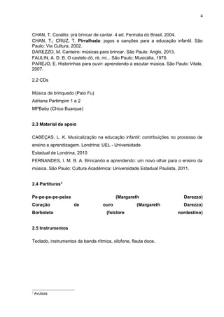 4
CHAN, T. Coralito: prá brincar de cantar. 4 ed. Fermata do Brasil, 2004.
CHAN, T.; CRUZ, T. Pirralhada: jogos e canções para a educação infantil. São
Paulo: Via Cultura, 2002.
DAREZZO, M. Canteiro: músicas para brincar. São Paulo: Anglo, 2013.
FAULIN, A. D. B. O castelo dó, ré, mi... São Paulo: Musicália, 1976.
PAREJO, E. Historinhas para ouvir: aprendendo a escutar música. São Paulo: Vitale,
2007.
2.2 CDs
Música de brinquedo (Pato Fu)
Adriana Partimpim 1 e 2
MPBaby (Chico Buarque)
2.3 Material de apoio
CABEÇAS, L. K. Musicalização na educação infantil: contribuições no processo de
ensino e aprendizagem. Londrina: UEL - Universidade
Estadual de Londrina, 2010
FERNANDES, I. M. B. A. Brincando e aprendendo: um novo olhar para o ensino da
música. São Paulo: Cultura Acadêmica: Universidade Estadual Paulista, 2011.
2.4 Partituras2
Pe-pe-pe-pe-peixe (Margareth Darezzo)
Coração de ouro (Margareth Darezzo)
Borboleta (folclore nordestino)
 
2.5 Instrumentos
Teclado, instrumentos da banda rítmica, xilofone, flauta doce.
2
Avulsas
 