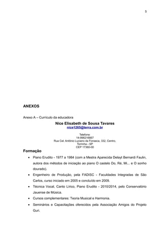 5
ANEXOS
Anexo A – Currículo da educadora
Nice Elisabeth de Sousa Tavares
nice1265@terra.com.br
Telefone:
14-996216667
Rua Cel. Antônio Luciano da Fonseca, 332, Centro,
Torrinha - SP
CEP 17360-00
Formação
• Piano Erudito - 1977 a 1984 (com a Mestra Aparecida Delayt Bernardi Faulin,
autora dos métodos de iniciação ao piano O castelo Do, Ré, Mi... e O sonho
dourado).
• Engenheiro de Produção, pela FADISC - Faculdades Integradas de São
Carlos, curso iniciado em 2005 e concluído em 2009.
• Técnica Vocal, Canto Lírico, Piano Erudito - 2010/2014, pelo Conservatório
Jauense de Música.
• Cursos complementares: Teoria Musical e Harmonia.
• Seminários e Capacitações oferecidos pela Associação Amigos do Projeto
Guri.
 