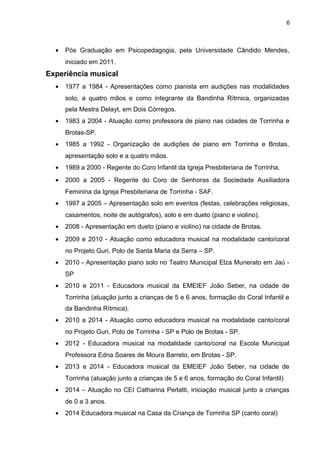 6
• Pós Graduação em Psicopedagogia, pela Universidade Cândido Mendes,
iniciado em 2011.
Experiência musical
• 1977 a 1984 - Apresentações como pianista em audições nas modalidades
solo, a quatro mãos e como integrante da Bandinha Rítmica, organizadas
pela Mestra Delayt, em Dois Córregos.
• 1983 a 2004 - Atuação como professora de piano nas cidades de Torrinha e
Brotas-SP.
• 1985 a 1992 - Organização de audições de piano em Torrinha e Brotas,
apresentação solo e a quatro mãos.
• 1989 a 2000 - Regente do Coro Infantil da Igreja Presbiteriana de Torrinha.
• 2000 a 2005 - Regente do Coro de Senhoras da Sociedade Auxiliadora
Feminina da Igreja Presbiteriana de Torrinha - SAF.
• 1997 a 2005 – Apresentação solo em eventos (festas, celebrações religiosas,
casamentos, noite de autógrafos), solo e em dueto (piano e violino).
• 2008 - Apresentação em dueto (piano e violino) na cidade de Brotas.
• 2009 e 2010 - Atuação como educadora musical na modalidade canto/coral
no Projeto Guri, Polo de Santa Maria da Serra – SP.
• 2010 - Apresentação piano solo no Teatro Municipal Elza Munerato em Jaú -
SP
• 2010 e 2011 - Educadora musical da EMEIEF João Seber, na cidade de
Torrinha (atuação junto a crianças de 5 e 6 anos, formação do Coral Infantil e
da Bandinha Rítmica).
• 2010 a 2014 - Atuação como educadora musical na modalidade canto/coral
no Projeto Guri, Polo de Torrinha - SP e Polo de Brotas - SP.
• 2012 - Educadora musical na modalidade canto/coral na Escola Municipal
Professora Edna Soares de Moura Barreto, em Brotas - SP.
• 2013 e 2014 - Educadora musical da EMEIEF João Seber, na cidade de
Torrinha (atuação junto a crianças de 5 e 6 anos, formação do Coral Infantil)
• 2014 – Atuação no CEI Catharina Perlatti, iniciação musical junto a crianças
de 0 a 3 anos.
• 2014 Educadora musical na Casa da Criança de Torrinha SP (canto coral)
 
