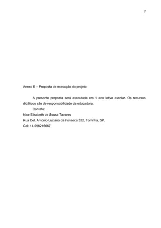 7
Anexo B – Proposta de execução do projeto
A presente proposta será executada em 1 ano letivo escolar. Os recursos
didáticos são de responsabilidade da educadora.
Contato:
Nice Elisabeth de Sousa Tavares
Rua Cel. Antonio Luciano da Fonseca 332, Torrinha, SP.
Cel: 14-996216667
 