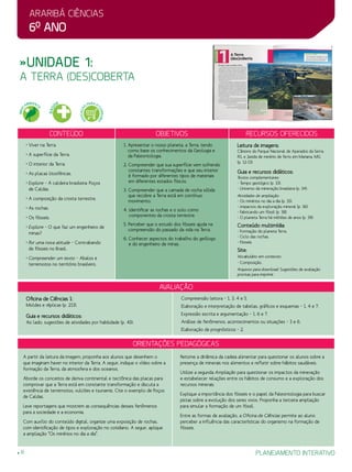 Araribá ciências
6o
ano
planejamento interativo8
Orientações Pedagógicas
avaliação
Oficina de Ciências 1:
Moldes e réplicas (p. 213).
Guia e recursos didáticos:
Ao lado, sugestões de atividades por habilidade (p. 43):
Compreensão leitora – 1, 3, 4 e 5.
Elaboração e interpretação de tabelas, gráficos e esquemas – 1, 4 e 7.
Expressão escrita e argumentação – 1, 6 e 7.
Análise de fenômenos, acontecimentos ou situações – 3 e 6.
Elaboração de prognósticos – 2.
A partir da leitura da imagem, proponha aos alunos que desenhem o
que imaginam haver no interior da Terra. A seguir, indique o vídeo sobre a
formação da Terra, da atmosfera e dos oceanos.
Aborde os conceitos de deriva continental e tectônica das placas para
comprovar que a Terra está em constante transformação e discuta a
existência de terremotos, vulcões e tsunamis. Cite o exemplo de Poços
de Caldas.
Leve reportagens que mostrem as consequências desses fenômenos
para a sociedade e a economia.
Com auxílio do conteúdo digital, organize uma exposição de rochas,
com identificação de tipos e exploração no cotidiano. A seguir, aplique
a ampliação “Os minérios no dia a dia”.
Retome a dinâmica da cadeia alimentar para questionar os alunos sobre a
presença de minerais nos alimentos e refletir sobre hábitos saudáveis.
Utilize a segunda Ampliação para questionar os impactos da mineração
e estabelecer relações entre os hábitos de consumo e a exploração dos
recursos minerais.
Explique a importância dos fósseis e o papel da Paleontologia para buscar
pistas sobre a evolução dos seres vivos. Proponha a terceira ampliação
para simular a formação de um fóssil.
Entre as formas de avaliação, a Oficina de Ciências permite ao aluno
perceber a influência das características do organismo na formação de
fósseis.
»Unidade 1:
a terra (des)coberta
Conteúdo Objetivos Recursos oferecidos
• Viver na Terra.
• A superfície da Terra.
• O interior da Terra.
• As placas litosféricas.
• Explore – A caldeira brasileira: Poços
de Caldas.
• A composição da crosta terrestre.
• As rochas.
• Os fósseis.
• Explore – O que faz um engenheiro de
minas?
• Por uma nova atitude – Contrabando
de fósseis no Brasil.
• Compreender um texto – Abalos e
terremotos no território brasileiro.
1. Apresentar o nosso planeta, a Terra, tendo
como base os conhecimentos da Geologia e
da Paleontologia.
2. Compreender que sua superfície vem sofrendo
constantes transformações e que seu interior
é formado por diferentes tipos de materiais
em diferentes estados físicos.
3. Compreender que a camada de rocha sólida
que recobre a Terra está em contínuo
movimento.
4. Identificar as rochas e o solo como
componentes da crosta terrestre.
5. Perceber que o estudo dos fósseis ajuda na
compreensão do passado da vida na Terra.
6. Conhecer aspectos do trabalho do geólogo
e do engenheiro de minas.
Leitura de imagens:
Cânions do Parque Nacional de Aparados da Serra,
RS, e Jazida de minério de ferro em Mariana, MG
(p. 12-13).
Guia e recursos didáticos:
Textos complementares:
- Tempo geológico (p. 33).
- Universo da mineração brasileira (p. 34).
Atividades de ampliação:
- Os minérios no dia a dia (p. 35).
- Impactos da exploração mineral (p. 36).
- Fabricando um fóssil (p. 38).
- O planeta Terra há milhões de anos (p. 39).
Conteúdo multimídia:
- Formação do planeta Terra.
- Ciclo das rochas.
- Fósseis.
Site:
Vocabulário em contexto:
- Composição.
Arquivos para download: Sugestões de avaliação
prontas para imprimir.
MEIO
AMBIENT
E
SAÚ
DE
EDUCAÇÃ
O
PARA O
CONSUMO
 