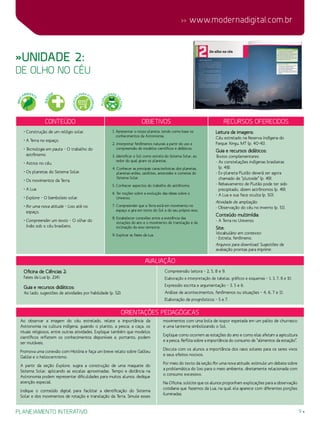 planejamento interativo 9
 www.modernadigital.com.br
Orientações Pedagógicas
avaliação
Oficina de Ciências 2:
Fases da Lua (p. 214).
Guia e recursos didáticos:
Ao lado, sugestões de atividades por habilidade (p. 52):
Compreensão leitora – 2, 5, 8 e 9.
Elaboração e interpretação de tabelas, gráficos e esquemas – 1, 3, 7, 8 e 10.
Expressão escrita e argumentação – 3, 5 e 6.
Análise de acontecimentos, fenômenos ou situações – 4, 6, 7 e 11.
Elaboração de prognósticos – 5 e 7.
Ao observar a imagem do céu estrelado, relate a importância da
Astronomia na cultura indígena, guiando o plantio, a pesca, a caça, os
rituais religiosos, entre outras atividades. Explique também que modelos
científicos refletem os conhecimentos disponíveis e, portanto, podem
ser mutáveis.
Promova uma conexão com História e faça um breve relato sobre Galileu
Galilei e o heliocentrismo.
A partir da seção Explore, sugira a construção de uma maquete do
Sistema Solar, aplicando as escalas aproximadas. Tempo e distância na
Astronomia podem representar dificuldades para muitos alunos; dedique
atenção especial.
Indique o conteúdo digital para facilitar a identificação do Sistema
Solar e dos movimentos de rotação e translação da Terra. Simule esses
movimentos com uma bola de isopor espetada em um palito de churrasco
e uma lanterna simbolizando o Sol.
Explique como ocorrem as estações do ano e como elas afetam a agricultura
e a pesca. Reflita sobre a importância do consumo de “alimentos da estação”.
Discuta com os alunos a importância dos raios solares para os seres vivos
e seus efeitos nocivos.
Por meio do texto da seção Por uma nova atitude, estimule um debate sobre
a problemática do lixo para o meio ambiente, diretamente relacionada com
o consumo excessivo.
Na Oficina, solicite que os alunos proponham explicações para a observação
cotidiana que fazemos da Lua, na qual ela aparece com diferentes porções
iluminadas.
»Unidade 2:
de olho no céu
Conteúdo Objetivos Recursos oferecidos
• Construção de um relógio solar.
• A Terra no espaço.
• Tecnologia em pauta – O trabalho do
astrônomo.
• Astros no céu.
• Os planetas do Sistema Solar.
• Os movimentos da Terra.
• A Lua.
• Explore – O bamboleio solar.
• Por uma nova atitude – Lixo até no
espaço.
• Compreender um texto – O olhar do
índio sob o céu brasileiro.
1. Apresentar o nosso planeta, tendo como base os
conhecimentos da Astronomia.
2. Interpretar fenômenos naturais a partir do uso e
compreensão de modelos científicos e didáticos.
3. Identificar o Sol como estrela do Sistema Solar, ao
redor do qual giram os planetas.
4. Conhecer as principais características dos planetas,
planetas-anões, satélites, asteroides e cometas do
Sistema Solar.
5. Conhecer aspectos do trabalho do astrônomo.
6. Ter noções sobre a evolução das ideias sobre o
Universo.
7. Compreender que a Terra está em movimento no
espaço e gira em torno do Sol e do seu próprio eixo.
8. Estabelecer conexões entre a existência das
estações do ano e o movimento de translação e da
inclinação do eixo terrestre.
9. Explicar as fases da Lua.
Leitura de imagens:
Céu estrelado na Reserva Indígena do
Parque Xingu, MT (p. 40-41).
Guia e recursos didáticos:
Textos complementares:
- As constelações indígenas brasileiras
(p. 48).
- Ex-planeta Plutão deverá ser agora
chamado de “plutoide” (p. 49).
- Rebaixamento de Plutão pode ter sido
precipitado, dizem astrônomos (p. 49).
- A Lua e sua face oculta (p. 50).
Atividade de ampliação:
- Observação do céu no inverno (p. 51).
Conteúdo multimídia:
- A Terra no Universo.
Site:
Vocabulário em contexto:
- Estrela, fenômeno.
Arquivos para download: Sugestões de
avaliação prontas para imprimir.
MEIO
AMBIENT
E
SAÚ
DE
EDUCAÇÃ
O
PARA O
CONSUMO
PLURA
LIDADE C
ULTURAL
 