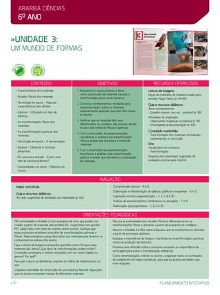 Araribá ciências
6o
ano
planejamento interativo10
»Unidade 3:
um mundo de formas
Conteúdo Objetivos Recursos oferecidos
• Características dos materiais.
• Estados físicos dos materiais.
• Tecnologia em pauta – Algumas
características dos sólidos.
• Explore – Utilizando um tipo de
balança.
• As transformações físicas dos
materiais.
•As transformações químicas dos
materiais.
• Tecnologia em pauta – A fermentação.
• Explore – Observar e formular
perguntas.
• Por uma nova atitude – Como viver
sem as sacolas plásticas?
• Compreender um texto – Plásticos do
futuro.
1. Apresentar o nosso planeta, a Terra,
como constituído de materiais naturais e
transformados pelos seres humanos.
2. Construir conhecimentos, mediados pela
experimentação, sobre os materiais,
especialmente aprender que eles têm massa
e volume.
3. Verificar que os materiais têm usos
diferenciados no cotidiano das pessoas devido
a suas características físicas e químicas.
4. Com o intermédio da experimentação,
reconhecer e analisar uma transformação
física e avaliar que ela altera a forma de
materiais.
5. Com o intermédio da experimentação,
reconhecer e analisar uma transformação
química e avaliar que ela altera a composição
de materiais.
Leitura de imagens:
Peças de mobiliário de madeira criadas pelo
artesão Hugo Franca (p. 64-65).
Guia e recursos didáticos:
Texto complementar:
- Quando crescer, vou ser... químico! (p. 58).
Atividades de ampliação:
- Observando mudanças na matéria (p. 59).
- Investigando a decomposição (p. 60).
Conteúdo multimídia:
- Transformação dos materiais: Introdução,
experimentos e conclusão.
Site:
Vocabulário em contexto:
- Transformação.
Arquivos para download: Sugestões de
avaliação prontas para imprimir.
Orientações Pedagógicas
avaliação
Mapa conceitual.
Guia e recursos didáticos:
Ao lado, sugestões de atividades por habilidade (p. 60):
Compreensão leitora – 4 e 9.
Elaboração e interpretação de tabelas, gráficos e esquemas – 6 e 11.
Expressão escrita e argumentação – 1, 3, 5, 8 e 10.
Análise de acontecimentos, fenômenos ou situações – 7 e 9.
Elaboração de prognósticos – 1, 2, 3 e 10.
Dê continuidade à Unidade 2 com exemplos de itens que podem ser
criados a partir de materiais descartados (Ex.: roupa feita com garrafa
PET, sabão feito com óleo de cozinha, entre outros). Explique que
esses processos envolvem uma série de transformações químicas e
físicas. Traga exemplos e peça descrições dos materiais para levantar os
conhecimentos prévios dos alunos.
Faça a leitura da imagem e proponha questões como: Do que esses
materiais são feitos? Que tipos de transformações podem sofrer?
O artesão conseguiria o mesmo resultado com um corpo líquido ou
gasoso? Por quê?
Para que o aluno se familiarize, explore os vídeos de experimentos no
site.
Organize a atividade de construção de uma balança feita de régua para
que os alunos comparem massas de diferentes materiais.
Discuta as propriedades dos estados físicos e diferenças entre as
transformações físicas e químicas, a partir de exemplos do cotidiano.
Retome a Unidade 1 e fale sobre a bauxita, que se transforma em alumínio
a partir de processos químicos.
Explique a importância de fungos e bactérias em transformações químicas,
como na produção de laticínios.
Promova uma reflexão sobre o consumo excessivo e a importância da
reciclagem para evitar a contaminação ambiental.
Como sistematização, oriente os alunos a organizar todos os conteúdos
da unidade em um mapa conceitual, para que os alunos percebam suas
inter-relações.
MEIO
AMBIENT
E
EDUCAÇÃ
O
PARA O
CONSUMO
 