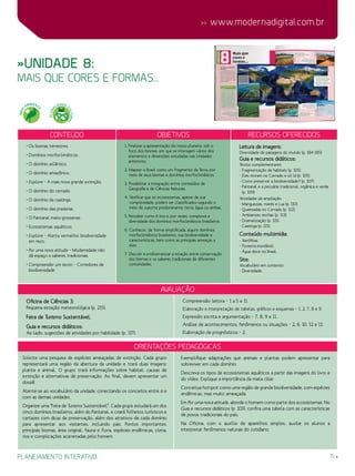 planejamento interativo 15
 www.modernadigital.com.br
»Unidade 8:
mais que cores e formas...
Orientações Pedagógicas
avaliação
Oficina de Ciências 3:
Pequena estação meteorológica (p. 215).
Feira de Turismo Sustentável.
Guia e recursos didáticos:
Ao lado, sugestões de atividades por habilidade (p. 117):
Compreensão leitora – 1 a 5 e 11.
Elaboração e interpretação de tabelas, gráficos e esquemas – 1, 2, 7, 8 e 9.
Expressão escrita e argumentação – 7, 8, 9 e 11.
Análise de acontecimentos, fenômenos ou situações – 2, 6, 10, 12 e 13.
Elaboração de prognósticos – 2.
Solicite uma pesquisa de espécies ameaçadas de extinção. Cada grupo
representará uma região da abertura da unidade e trará duas imagens:
planta e animal. O grupo trará informações sobre habitat, causas de
extinção e alternativas de preservação. Ao final, devem apresentar um
dossiê.
Atente-se ao vocabulário da unidade, conectando os conceitos entre si e
com as demais unidades.
Organize uma “Feira de Turismo Sustentável”. Cada grupo estudará um dos
cinco domínios brasileiros, além do Pantanal, e criará folhetos turísticos e
cartazes com dicas de preservação, além dos atrativos de cada domínio
para apresentar aos visitantes, incluindo pais. Pontos importantes:
principais biomas, área original, fauna e flora, espécies endêmicas, clima,
rios e complicações acarretadas pelo homem.
Exemplifique adaptações que animais e plantas podem apresentar para
sobreviver em cada domínio.
Descreva os tipos de ecossistemas aquáticos a partir das imagens do livro e
do vídeo. Explique a importância da mata ciliar.
Conceitue hotspot como uma região de grande biodiversidade, com espécies
endêmicas, mas muito ameaçada.
Em Por uma nova atitude, aborde o homem como parte dos ecossistemas. No
Guia e recursos didáticos (p. 103), confira uma tabela com as características
de povos tradicionais do país.
Na Oficina, com o auxílio de aparelhos simples, auxilie os alunos a
interpretar fenômenos naturais do cotidiano.
Conteúdo Objetivos Recursos oferecidos
• Os biomas terrestres.
• Domínios morfoclimáticos.
• O domínio atlântico.
• O domínio amazônico.
• Explore – A mais nova grande extinção.
• O domínio do cerrado.
• O domínio da caatinga.
• O domínio das pradarias.
• O Pantanal mato-grossense.
• Ecossistemas aquáticos.
• Explore – Alerta vermelho: biodiversidade
em risco.
• Por uma nova atitude – Modernidade não
dá espaço a saberes tradicionais.
• Compreender um texto – Corredores de
biodiversidade.
1. Finalizar a apresentação do nosso planeta, sob o
foco dos biomas, em que se interagem vários dos
elementos e dimensões estudadas nas Unidades
anteriores.
2. Mapear o Brasil como um fragmento da Terra, por
meio de seus biomas e domínios morfoclimáticos.
3. Possibilitar a integração entre conteúdos de
Geografia e de Ciências Naturais.
4. Verificar que os ecossistemas, apesar de sua
complexidade, podem ser classificados segundo o
meio de suporte predominante: terra, água ou ambas.
5. Perceber como é rica e, por vezes, complexa a
diversidade dos domínios morfoclimáticos brasileiros.
6. Conhecer, de forma simplificada, alguns domínios
morfoclimáticos brasileiros, sua biodiversidade e
características, bem como as principais ameaças a
eles.
7. Discutir e problematizar a relação entre conservação
dos biomas e os saberes tradicionais de diferentes
comunidades.
Leitura de imagens:
Diversidade de paisagens do mundo (p. 184-185).
Guia e recursos didáticos:
Textos complementares:
- Fragmentação de habitats (p. 105).
- Eles moram no Cerrado e só lá (p. 105).
- Como preservar a biodiversidade? (p. 107).
- Pantanal e a pecuária tradicional, orgânica e verde
(p. 109).
Atividades de ampliação:
- Manguezais, marés e Lua (p. 110).
- Queimadas no Cerrado (p. 112).
- Ambientes recifais (p. 113).
- Dramatização (p. 115).
- Caatinga (p. 115).
Conteúdo multimídia:
- Xerófitas.
- Floresta inundável.
- Água doce no Brasil.
Site:
Vocabulário em contexto:
- Diversidade.
MEIO
AMBIENT
E
PLURA
LIDADE C
ULTURAL
 