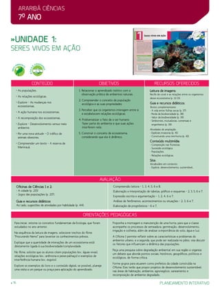 Araribá ciências
7o
ano
16 planejamento interativo
»Unidade 1:
seres vivos em ação
Orientações Pedagógicas
avaliação
Oficinas de Ciências 1 e 2:
- A cidade (p. 215)
- Jogos das populações (p. 217).
Guia e recursos didáticos
Ao lado, sugestões de atividades por habilidade (p. 44):
Compreensão leitora – 1, 3, 4, 5, 6 e 8.
Elaboração e interpretação de tabelas, gráficos e esquemas – 2, 3, 5, 6 e 7.
Expressão escrita e argumentação – 1, 2, 4, 6 e 7.
Análise de fenômenos, acontecimentos ou situações – 2, 3, 6 e 7.
Elaboração de prognósticos – 6 e 7.
Para iniciar, retome os conceitos fundamentais da Ecologia, que foram
estudados no ano anterior.
Na sequência da leitura de imagens, selecione trechos do filme
“Procurando Nemo” para levantar os conhecimentos prévios.
Explique que a quantidade de interações de um ecossistema está
diretamente ligada à sua biodiversidade/complexidade.
No filme, solicite que os alunos citem populações (ex.: águas-vivas),
relações ecológicas (ex.: anêmona e peixe-palhaço) e exemplos de
interferência humana (ex.: esgoto).
Explore os exemplos do livro e o conteúdo digital; se possível, planeje
uma visita a um parque ou praça para aplicação do aprendizado.
Proponha a montagem e manutenção de uma horta, para que a classe
acompanhe os processos de semeadura, germinação, desenvolvimento,
irrigação e colheita, além de analisar a importância do solo, água e luz.
A Oficina 1 permite refletir sobre as características e problemas do
ambiente urbano, e a segunda, que pode ser realizada no pátio, visa discutir
os fatores que influenciam a dinâmica das populações.
Peça uma pesquisa sobre degradação ambiental em sua região e organize
um debate que aborde pontos sociais, históricos, geográficos, políticos e
ecológicos, de forma crítica.
Forme grupos para atuarem como prefeitos da cidade construída na
Oficina. Eles terão que propor projetos de desenvolvimento sustentável
nas áreas de habitação, ambiente, agronegócio, saneamento e
recomposição de ambiente degradado.
Conteúdo Objetivos Recursos oferecidos
• As populações.
• As relações ecológicas.
• Explore – As mudanças nos
ecossistemas.
• A ação humana nos ecossistemas.
• A recomposição dos ecossistemas.
• Explore – Desenvolvimento versus meio
ambiente.
• Por uma nova atitude – O tráfico de
animais silvestres.
• Compreender um texto – A reserva de
Mamirauá.
1. Relacionar o aprendizado teórico com a
observação prática de ambientes naturais.
2. Compreender o conceito de população
ecológica e as suas propriedades.
3. Perceber que os organismos interagem entre si
e estabelecem relações ecológicas.
4. Problematizar o fato de o ser humano
fazer parte do ambiente e que suas ações
interferem nele.
5. Construir o conceito de ecossistema,
considerando que ele é dinâmico.
Leitura de imagens:
Recife de coral e as relações entre os organismos
desse ecossistema (p. 12-13).
Guia e recursos didáticos:
Textos complementares:
- A vida entre folhas secas (p. 37).
- Perda da biodiversidade (p. 38).
- Valor da biodiversidade (p. 39).
- Simbiontes, mutualistas, comensais e
engenheiros (p. 39).
Atividades de ampliação:
- Espécies invasoras (p. 41).
- Construindo uma mini-horta (p. 43).
Conteúdo multimídia:
- Competição nas florestas.
- Sucessão ecológica.
- Populações.
- Relações ecológicas.
Site:
Vocabulário em contexto:
- Espécie, desenvolvimento, sustentável.
MEIO
AMBIENT
E
ÉTICA
E
CIDADA
NIA
 