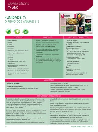 Araribá ciências
7o
ano
22 planejamento interativo
»Unidade 7:
o reino dos animais ( I )
Conteúdo Objetivos Recursos oferecidos
• Grupos de animais.
• Poríferos.
• Cnidários.
• Platelmintos.
• Nematódeos.
• Ambiente em pauta – Nematódeos de solo.
• Explore – Lagoa Azul está doente.
• Moluscos.
• Anelídeos.
• Artrópodes.
• Tecnologia em pauta – Insetos robôs.
• Equinodermos.
• Tecnologia em pauta – Equinodermos no
biomonitoramento.
• Explore – Insetos ajudam a desvendar crimes.
• Por uma nova atitude – O desafio do dengue.
• Compreender um texto – Vespas contra
baratas.
1. Perceber e entender as condições que
favorecem a diversidade dos invertebrados.
2. Identificar os diversos filos de animais
invertebrados e suas características.
3. Conhecer algumas parasitoses causadas por
platelmintos e nematódeos e como são
transmitidas.
4. Compreender o processo de metamorfose
dos insetos.
5. Contextualizar o estudo dos invertebrados
pela relação entre forma, função e adaptação
ao ambiente.
Leitura de imagens:
Diversidade de formas e cores nos animais
(p. 156-157).
Guia e recursos didáticos:
Textos complementares:
- O papel dos invertebrados (p. 103).
- IBGE divulga lista com 130 invertebrados
ameaçados de extinção (p. 105).
- Nematoides em destaque (p. 105).
Atividade de ampliação:
- Comportamento animal (p. 106).
Conteúdo multimídia:
- Insetos interessantes.
- Dengue.
Site:
Vocabulário em contexto:
- Reprodução.
Arquivos para download: Sugestões de
avaliação prontas para imprimir.
avaliação
Álbum de figurinhas.
Guia e recursos didáticos:
Ao lado, sugestões de atividades por habilidade (p. 108):
Compreensão leitora – 2 a 7 e 9 a 11.
Elaboração e interpretação de tabelas, gráficos e esquemas – 1, 2, 4, 8, 9 e 10.
Expressão escrita e argumentação – 2, 4, 5, 6, 7, 9, 11 e 12.
Análise de acontecimentos, fenômenos ou situações – 4, 5, 6, 7, 10 e 11.
Elaboração de prognósticos – 4, 5, 7 e 11.
Orientações Pedagógicas
Enfatize a relevância desses animais nos processos ecológicos e para
a sobrevivência humana. Relate que diferentes culturas os consideram
fonte de alimento, como as formigas içás entre alguns índios da
Amazônia. Explique a importância de pesquisas para a descoberta
de substâncias químicas (ex.: esponjas no desenvolvimento de
medicamentos contra herpes).
Em grupos, os alunos deverão criar um álbum de figurinhas com imagens
de animais e produzir uma legenda com suas características. Para
finalizar, irão preencher o quadro de morfologia e fisiologia comparadas
(Guia e recursos didáticos, p. 102).
Ressalte as características distintivas de organismos com aparência
vermiforme pertencentes a diferentes filos.
Solicite a produção de cartazes de conscientização sobre as doenças
estudadas. Discuta a importância de políticas públicas de saneamento
básico.
Aborde a importância dos artrópodes, que reúnem mais da metade de
todas as espécies conhecidas.
Descreva precauções para evitar acidentes com aracnídeos. Solicite uma
pesquisa sobre o Instituto Butantan, o maior produtor de soros do mundo
e o maior fabricante de vacinas do Brasil.
Combine o texto com a videorreportagem, que aborda formas de
transmissão do dengue, meios de impedir sua propagação, panorama da
contaminação no Brasil e iniciativas científicas de combate.
Com o auxílio de lupas, explore a observação na Ampliação para que os
alunos conheçam o comportamento de animais vivos familiares a nós.
Você poderá construir um terrário.
MEIO
AMBIENT
E
SAÚ
DE
PLURA
LIDADE C
ULTURAL
 