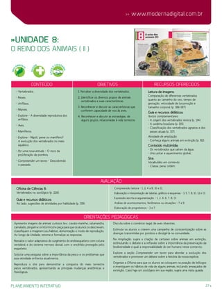 23
 www.modernadigital.com.br
planejamento interativo
Conteúdo Objetivos Recursos oferecidos
• Vertebrados.
• Peixes.
• Anfíbios.
• Répteis.
• Explore – A diversidade reprodutiva dos
anfíbios.
• Aves.
• Mamíferos.
• Explore – Réptil, peixe ou mamífero?
A evolução dos vertebrados no meio
aquático.
• Por uma nova atitude – O risco da
proliferação de pombos.
• Compreender um texto – Descobrindo
o passado.
1. Perceber a diversidade dos vertebrados.
2. Identificar os diversos grupos de animais
vertebrados e suas características.
3. Reconhecer e discutir as características que
conferem capacidade de voo às aves.
4. Reconhecer e discutir as estratégias, de
alguns grupos, relacionadas à vida terrestre.
Leitura de imagens:
Comparação de diferentes vertebrados
quanto ao tamanho do ovo, tempo de
gestação, velocidade de locomoção e
tamanho corporal (p. 186-187).
Guia e recursos didáticos:
Textos complementares:
- A origem dos vertebrados revista (p. 114).
- A sardinha brasileira (p. 115).
- Classificação dos vertebrados agnatos e dos
peixes atuais (p. 117).
Atividade de ampliação:
- Conheça alguns animais em extinção (p. 82).
Conteúdo multimídia:
- Os vertebrados que saíram da água.
- Urso polar e aquecimento global.
Site:
Vocabulário em contexto:
- Classe, pena, ordem.
»Unidade 8:
o reino dos animais ( II )
avaliação
Oficina de Ciências 8:
Vertebrados no zoológico (p. 226).
Guia e recursos didáticos:
Ao lado, sugestões de atividades por habilidade (p. 119):
Compreensão leitora – 1, 2, 4 a 8, 10 e 11.
Elaboração e interpretação de tabelas, gráficos e esquemas – 3, 5, 7, 8, 10, 12 e 13.
Expressão escrita e argumentação – 1, 2, 4, 6, 7, 8, 13.
Análise de acontecimentos, fenômenos ou situações – 7 a 9.
Elaboração de prognósticos – 3 e 7.
Orientações Pedagógicas
Apresente imagens de animais curiosos (ex.: cavalo-marinho, salamandra,
camaleão, pinguim e ornitorrinco) e peça para que os alunos os descrevam,
classifiquem e imaginem seu habitat, alimentação e modo de reprodução.
Ao longo da Unidade, retome e formalize as respostas.
Ressalte o valor adaptativo do surgimento do endoesqueleto com coluna
vertebral e do sistema nervoso dorsal com o encéfalo protegido pelo
esqueleto.
Solicite uma pesquisa sobre a importância da pesca e os problemas que
essa atividade enfrenta atualmente.
Reproduza o site para demonstrar a conquista do meio terrestre
pelos vertebrados, apresentando as principais mudanças anatômicas e
fisiológicas.
Discuta sobre o comércio ilegal de aves silvestres.
Estimule os alunos a criarem uma campanha de conscientização sobre as
doenças transmitidas por pombos e divulgá-la na comunidade.
Na Ampliação, sugira a criação de cartazes sobre animais em extinção,
estimulando o debate e a reflexão sobre a importância da preservação da
biodiversidade e qual a responsabilidade do ser humano nesse contexto.
Explore a seção Compreender um texto para abordar a evolução dos
vertebrados e promover um debate sobre a história da nossa espécie.
Organize a Oficina para que os alunos se coloquem na posição de biólogos
e investiguem os hábitos de vida de alguns animais, incluindo ameaçados de
extinção. Caso haja um zoológico em sua região, sugira uma visita guiada.
MEIO
AMBIENT
E
SAÚ
DE
ÉTICA
E
CIDADA
NIA
 