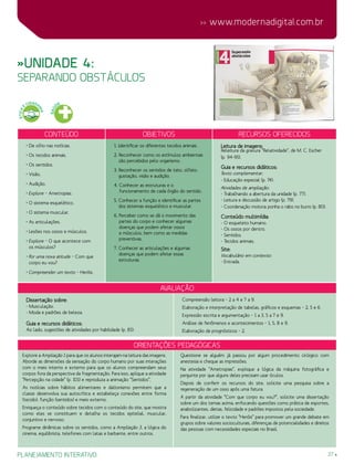 27
 www.modernadigital.com.br
planejamento interativo
ÉTICA
E
CIDADA
NIA
»Unidade 4:
separando obstáculos
Conteúdo Objetivos Recursos oferecidos
• De olho nas notícias.
• Os tecidos animais.
• Os sentidos.
• Visão.
• Audição.
• Explore – Ametropias.
• O sistema esquelético.
• O sistema muscular.
• As articulações.
• Lesões nos ossos e músculos.
• Explore – O que acontece com
os músculos?
• Por uma nova atitude – Com que
corpo eu vou?
• Compreender um texto – Heróis.
1. Identificar os diferentes tecidos animais.
2. Reconhecer como os estímulos ambientais
são percebidos pelo organismo.
3. Reconhecer os sentidos de tato, olfato,
gustação, visão e audição.
4. Conhecer as estruturas e o
funcionamento de cada órgão do sentido.
5. Conhecer a função e identificar as partes
dos sistemas esquelético e muscular.
6. Perceber como se dá o movimento das
partes do corpo e conhecer algumas
doenças que podem afetar ossos
e músculos, bem como as medidas
preventivas.
7. Conhecer as articulações e algumas
doenças que podem afetar essas
estruturas.
Leitura de imagens:
Releitura da gravura “Relatividade”, de M. C. Escher
(p. 94-95).
Guia e recursos didáticos:
Texto complementar:
- Educação especial (p. 74).
Atividades de ampliação:
- Trabalhando a abertura da unidade (p. 77).
- Leitura e discussão de artigo (p. 79).
- Coordenação motora: ponha o rabo no burro (p. 80).
Conteúdo multimídia:
- O esqueleto humano.
- Os ossos por dentro.
- Sentidos.
- Tecidos animais.
Site:
Vocabulário em contexto:
- Entrada.
avaliação
Dissertação sobre:
- Musculação.
- Moda e padrões de beleza.
Guia e recursos didáticos:
Ao lado, sugestões de atividades por habilidade (p. 81):
Compreensão leitora – 2 a 4 e 7 a 9.
Elaboração e interpretação de tabelas, gráficos e esquemas – 2, 5 e 6.
Expressão escrita e argumentação – 1 a 3, 5 a 7 e 9.
Análise de fenômenos e acontecimentos – 1, 5, 8 e 9.
Elaboração de prognósticos – 2.
Orientações Pedagógicas
Explore a Ampliação 1 para que os alunos interajam na leitura das imagens.
Aborde as dimensões da sensação do corpo humano por suas interações
com o meio interno e externo para que os alunos compreendam seus
corpos fora da perspectiva da fragmentação. Para isso, aplique a atividade
“Percepção na cidade” (p. 101) e reproduza a animação “Sentidos”.
As notícias sobre hábitos alimentares e daltonismo permitem que a
classe desenvolva sua autocrítica e estabeleça conexões entre forma
(tecido), função (sentidos) e meio externo.
Enriqueça o conteúdo sobre tecidos com o conteúdo do site, que mostra
como eles se constituem e detalha os tecidos epitelial, muscular,
conjuntivo e nervoso.
Programe dinâmicas sobre os sentidos, como a Ampliação 3, a lógica do
cinema, equilibrista, telefones com latas e barbante, entre outros.
Questione se alguém já passou por algum procedimento cirúrgico com
anestesia e cheque as impressões.
Na atividade “Ametropias”, explique a lógica da máquina fotográfica e
pergunte por que alguns deles precisam usar óculos.
Depois de conferir os recursos do site, solicite uma pesquisa sobre a
regeneração de um osso após uma fatura.
A partir da atividade “Com que corpo eu vou?”, solicite uma dissertação
sobre um dos temas acima, enfocando questões como prática de esportes,
anabolizantes, dietas, felicidade e padrões impostos pela sociedade.
Para finalizar, utilize o texto “Heróis” para promover um grande debate em
grupos sobre valores socioculturais, diferenças de potencialidades e direitos
das pessoas com necessidades especiais no Brasil.
SAÚ
DE
 