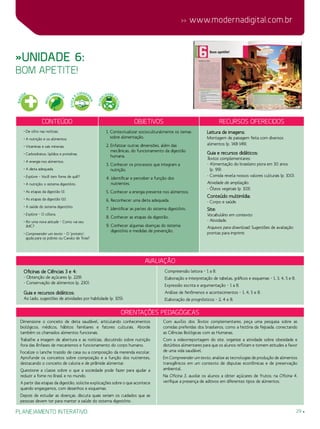 29
 www.modernadigital.com.br
planejamento interativo
»Unidade 6:
bom apetite!
Conteúdo Objetivos Recursos oferecidos
• De olho nas notícias.
• A nutrição e os alimentos.
• Vitaminas e sais minerais.
• Carboidratos, lipídios e proteínas.
• A energia nos alimentos.
• A dieta adequada.
• Explore – Você tem fome de quê?
• A nutrição: o sistema digestório.
• As etapas da digestão (I).
• As etapas da digestão (II).
• A saúde do sistema digestório.
• Explore – O cólera.
• Por uma nova atitude – Como vai seu
IMC?
• Compreender um texto – O ‘protato’:
ajuda para os pobres ou Cavalo de Troia?
1. Contextualizar socioculturalmente os temas
sobre alimentação.
2. Enfatizar outras dimensões, além das
mecânicas, do funcionamento da digestão
humana.
3. Conhecer os processos que integram a
nutrição.
4. Identificar e perceber a função dos
nutrientes.
5. Conhecer a energia presente nos alimentos.
6. Reconhecer uma dieta adequada.
7. Identificar as partes do sistema digestório.
8. Conhecer as etapas da digestão.
9. Conhecer algumas doenças do sistema
digestório e medidas de prevenção.
Leitura de imagens:
Montagem de paisagem feita com diversos
alimentos (p. 148-149).
Guia e recursos didáticos:
Textos complementares:
- Alimentação do brasileiro piora em 30 anos
(p. 99).
- Comida revela nossos valores culturais (p. 100).
Atividade de ampliação:
- Óleos vegetais (p. 103).
Conteúdo multimídia:
- Corpo e saúde.
Site:
Vocabulário em contexto:
- Atividade.
Arquivos para download: Sugestões de avaliação
prontas para imprimir.
avaliação
Oficinas de Ciências 3 e 4:
- Obtenção de açúcares (p. 229).
- Conservação de alimentos (p. 230).
Guia e recursos didáticos:
Ao lado, sugestões de atividades por habilidade (p. 105):
Compreensão leitora – 1 a 8.
Elaboração e interpretação de tabelas, gráficos e esquemas – 1, 3, 4, 5 e 8.
Expressão escrita e argumentação – 1 a 8.
Análise de fenômenos e acontecimentos – 1, 4, 5 e 8.
Elaboração de prognósticos – 2, 4 e 8.
Orientações Pedagógicas
Dimensione o conceito de dieta saudável, articulando conhecimentos
biológicos, médicos, hábitos familiares e fatores culturais. Aborde
também os chamados alimentos funcionais.
Trabalhe a imagem de abertura e as notícias, discutindo sobre nutrição
fora das ênfases de mecanismos e funcionamento do corpo humano.
Focalize o lanche trazido de casa ou a composição da merenda escolar.
Aprofunde os conceitos sobre composição e a função dos nutrientes,
destacando o conceito de caloria e de pirâmide alimentar.
Questione a classe sobre o que a sociedade pode fazer para ajudar a
reduzir a fome no Brasil e no mundo.
A partir das etapas da digestão, solicite explicações sobre o que acontece
quando engasgamos, com desenhos e esquemas.
Depois de estudar as doenças, discuta quais seriam os cuidados que as
pessoas devem ter para manter a saúde do sistema digestório.
Com auxílio dos Textos complementares, peça uma pesquisa sobre as
comidas preferidas dos brasileiros, como a história da feijoada, conectando
as Ciências Biológicas com as Humanas.
Com a videorreportagem do site, organize a atividade sobre obesidade e
distúrbios alimentares para que os alunos reflitam e tomem atitudes a favor
de uma vida saudável.
Em Compreender um texto, analise as tecnologias de produção de alimentos
transgênicos em um contexto de disputas econômicas e de preservação
ambiental.
Na Oficina 3, auxilie os alunos a obter açúcares de frutos; na Oficina 4,
verifique a presença de aditivos em diferentes tipos de alimentos.
SAÚ
DE
MEIO
AMBIENT
E
ÉTICA
E
CIDADA
NIA
PLURA
LIDADE C
ULTURAL
 