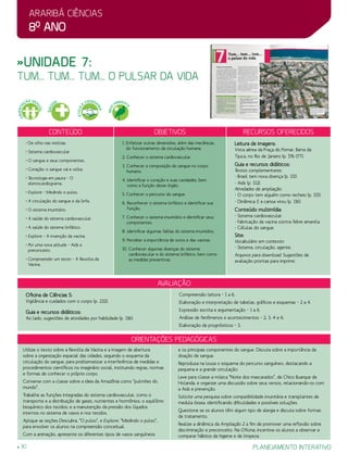 Araribá ciências
8o
ano
30 planejamento interativo
»Unidade 7:
tum... tum... tum... o pulsar da vida
Conteúdo Objetivos Recursos oferecidos
• De olho nas notícias.
• Sistema cardiovascular.
• O sangue e seus componentes.
• Coração: o sangue vai e volta.
• Tecnologia em pauta – O
eletrocardiograma.
• Explore – Medindo o pulso.
• A circulação do sangue e da linfa.
• O sistema imunitário.
• A saúde do sistema cardiovascular.
• A saúde do sistema linfático.
• Explore – A invenção da vacina.
• Por uma nova atitude – Aids e
preconceito.
• Compreender um texto – A Revolta da
Vacina.
1. Enfatizar outras dimensões, além das mecânicas,
do funcionamento da circulação humana.
2. Conhecer o sistema cardiovascular.
3. Conhecer a composição do sangue no corpo
humano.
4. Identificar o coração e suas cavidades, bem
como a função desse órgão.
5. Conhecer o percurso do sangue.
6. Reconhecer o sistema linfático e identificar sua
função.
7. Conhecer o sistema imunitário e identificar seus
componentes.
8. Identificar algumas falhas do sistema imunitário.
9. Perceber a importância de soros e das vacinas.
10. Conhecer algumas doenças do sistema
cardiovascular e do sistema linfático, bem como
as medidas preventivas.
Leitura de imagens:
Vista aérea da Praça do Pomar, Barra da
Tijuca, no Rio de Janeiro (p. 176-177).
Guia e recursos didáticos:
Textos complementares:
- Brasil tem nova doença (p. 111).
- Aids (p. 112).
Atividades de ampliação:
- O corpo tem alguém como recheio (p. 115).
- Dinâmica: E a canoa virou (p. 116).
Conteúdo multimídia:
- Sistema cardiovascular.
- Fabricação da vacina contra febre amarela.
- Células do sangue.
Site:
Vocabulário em contexto:
- Sistema, circulação, agente.
Arquivos para download: Sugestões de
avaliação prontas para imprimir.
avaliação
Oficina de Ciências 5:
Vigilância e cuidados com o corpo (p. 232).
Guia e recursos didáticos:
Ao lado, sugestões de atividades por habilidade (p. 116):
Compreensão leitora – 1 a 6.
Elaboração e interpretação de tabelas, gráficos e esquemas – 2 a 4.
Expressão escrita e argumentação – 1 a 6.
Análise de fenômenos e acontecimentos – 2, 3, 4 e 6.
Elaboração de prognósticos – 3.
Orientações Pedagógicas
Utilize o texto sobre a Revolta da Vacina e a imagem de abertura
sobre a organização espacial das cidades, seguindo o esquema da
circulação do sangue, para problematizar a interferência de medidas e
procedimentos científicos no imaginário social, instituindo regras, normas
e formas de conhecer o próprio corpo.
Converse com a classe sobre a ideia da Amazônia como “pulmões do
mundo”.
Trabalhe as funções integradas do sistema cardiovascular, como o
transporte e a distribuição de gases, nutrientes e hormônios; o equilíbrio
bioquímico dos tecidos; e a manutenção da pressão dos líquidos
internos no sistema de vasos e nos tecidos.
Aplique as seções Descubra, “O pulso”, e Explore, “Medindo o pulso”,
para envolver os alunos na compreensão conceitual.
Com a animação, apresente os diferentes tipos de vasos sanguíneos
e os principais componentes do sangue. Discuta sobre a importância da
doação de sangue.
Reproduza na lousa o esquema do percurso sanguíneo, destacando a
pequena e a grande circulação.
Leve para classe a música “Noite dos mascarados”, de Chico Buarque de
Holanda, e organize uma discussão sobre seus versos, relacionando-os com
a aids e prevenção.
Solicite uma pesquisa sobre compatibilidade imunitária e transplantes de
medula óssea, identificando dificuldades e possíveis soluções.
Questione se os alunos têm algum tipo de alergia e discuta sobre formas
de tratamento.
Realize a dinâmica da Ampliação 2 a fim de promover uma reflexão sobre
discriminação e preconceito. Na Oficina, incentive os alunos a observar e
comparar hábitos de higiene e de limpeza.
SAÚ
DE
ORIENTA
ÇÃO SEX
UAL
ÉTICA
E
CIDADA
NIA
MEIO
AMBIENT
E
 