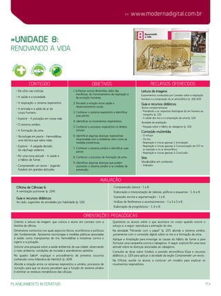 31
 www.modernadigital.com.br
planejamento interativo
»Unidade 8:
renovando a vida
Conteúdo Objetivos Recursos oferecidos
• De olho nas notícias.
• A saúde e a sociedade.
• A respiração: o sistema respiratório.
• A entrada e a saída de ar do
corpo humano.
• Explore – A poluição em nossa vida.
• O sistema urinário.
• A formação da urina.
• Tecnologia em pauta – Hemodiálise,
uma técnica que salva vidas.
• Explore – A salgada decisão
do náufrago sedento.
• Por uma nova atitude – A saúde e
o hábito de fumar.
• Compreender um texto – Jogando
futebol em grandes altitudes.
1. Enfatizar outras dimensões, além das
mecânicas, do funcionamento da respiração e
da excreção humanas.
2. Perceber a relação entre saúde e
desenvolvimento social.
3. Conhecer o sistema respiratório e identificar
suas partes.
4. Identificar os movimentos respiratórios.
5. Conhecer o processo respiratório no âmbito
celular.
6. Identificar algumas doenças respiratórias
relacionadas com o ambiente, bem como as
medidas preventivas.
7. Conhecer o sistema urinário e identificar suas
partes.
8. Conhecer o processo de formação da urina.
9. Identificar algumas doenças que podem
acometer o sistema urinário e as medidas de
prevenção.
Leitura de imagens:
Experimentos conduzidos por Lavoisier sobre a respiração
humana e a composição do ar atmosférico (p. 202-203).
Guia e recursos didáticos:
Textos complementares:
- Prendendo o ar: respostas fisiológicas do ser humano ao
mergulho (p. 121).
- A saúde dos rins e a composição da urina (p. 123).
Atividade de ampliação:
- Pesquisa sobre o hábito do tabagismo (p. 123).
Conteúdo multimídia:
- O soluço.
- Os rins.
- Respiração e trocas gasosas 1: Introdução.
- Respiração e trocas gasosas 2: Concentração de CO2
no
ar expirado e no ar atmosférico.
- Respiração e trocas gasosas 3: Conclusão.
Site:
Vocabulário em contexto:
- Indicador.
avaliação
Oficina de Ciências 6:
A ventilação pulmonar (p. 234).
Guia e recursos didáticos:
Ao lado, sugestões de atividades por habilidade (p. 125):
Compreensão leitora – 1 a 8.
Elaboração e interpretação de tabelas, gráficos e esquemas – 1, 6 e 8.
Expressão escrita e argumentação – 1 a 8.
Análise de fenômenos e acontecimentos – 1 a 3 e 5 a 8.
Elaboração de prognósticos – 1, 6 e 8.
Orientações Pedagógicas
Oriente a leitura da imagem, que coloca o aluno em contato com a
história da ciência.
Dimensione contextos nos quais aspectos éticos, econômicos e políticos
são fundamentais. Apresente tecnologias e medidas públicas associadas
à saúde, como transplantes de rins, hemodiálise e iniciativas contra o
cigarro e a poluição.
Solicite uma pesquisa sobre a saúde ambiental de sua cidade, observando
o meio ambiente, condições de moradia e atendimento sanitário.
No quadro Saiba+, explique o procedimento de primeiros socorros
conhecido como Manobra de Heimlich (p. 209).
Aborde a relação entre os sistemas respiratório e urinário, processos de
nutrição, para que os alunos percebam que a função do sistema urinário
é eliminar os resíduos metabólicos das células.
Questione os alunos sobre o que acontece no corpo quando ocorre o
soluço e, a seguir, reproduza a animação do site.
Na atividade “Filtrando com o papel” (p. 217), aborde o sistema urinário,
juntamente com o conteúdo digital sobre os rins e a formação da urina.
Aplique a Ampliação para investigar as causas do hábito de fumar e para
formular uma campanha contra o tabagismo. A seguir, explore Por uma nova
atitude sobre as doenças associadas ao tabagismo.
Consulte as dicas sobre futebol e pressão atmosférica (Guia e recursos
didáticos, p. 120) para aplicar a atividade da seção Compreender um texto.
Na Oficina, auxilie os alunos a construir um modelo para explicar os
movimentos respiratórios.
SAÚ
DE
ÉTICA
E
CIDADA
NIA
MEIO
AMBIENT
E
 