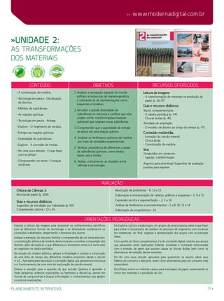 33
 www.modernadigital.com.br
planejamento interativo
»Unidade 2:
as transformações
dos materiais
avaliação
Oficina de Ciências 3:
Reciclando papel (p. 206).
Guia e recursos didáticos:
Sugestões de atividades por habilidade (p. 50):
Compreensão leitora – 13 e 14.
Resolução de problemas – 8, 12 e 13.
Elaboração e interpretação de tabelas, gráficos e esquemas – 5, 9 e 15.
Expressão escrita e argumentação – 2, 5 e 14.
Análise de fenômenos e acontecimentos – 1 a 8, 10, 13 e 14.
Elaboração de prognósticos – 14.
Orientações Pedagógicas
Explore a leitura das imagens para relacionar os conhecimentos científicos
com as diferentes formas de tecnologia, e se dimensionar socialmente os
conteúdos trabalhados, despertando o interesse dos alunos.
Indique a animação do site para facilitar a compreensão de um tema abstrato,
a constituição atômica da matéria, demonstrando a provável composição dos
átomos, além de explicar o que diferencia os elementos entre si e como eles
se organizam na tabela periódica.
No estudo do modelo atômico, aplique a Ampliação e solicite a construção
de uma linha do tempo dos diferentes modelos propostos desde o século
V a.C.. Aproveite para reproduzir o conteúdo digital que apresenta a estrutura
e o funcionamento de uma mina de exploração de carvão mineral.
Chame a atenção para a questão de que estudar Química é aprender a
fazer perguntas, elaborar explicações ou hipóteses e discuti-las, pensar em
formas de comprová-las e buscar informações e conhecimentos que ajudem
a construir explicações.
Em Explore, solicite a elaboração, em grupos, de uma proposta sobre o que fazer
para evitar o lançamento de resíduos do processo de tingimento com corantes
em mananciais. Ao final, organize a apresentação dos grupos com as principais
ideias.
Com auxílio do Texto complementar 2 e do conteúdo digital, solicite aos alunos
que pesquisem sobre legislações federais, estaduais e municipais relacionadas
com a emissão de gases que possam causar as chuvas ácidas, bem como as
alternativas de redução dessas emissões.
Em Por uma nova atitude, aproveite para questionar os alunos sobre seus
hábitos de consumo e descarte, assim como alternativas para um consumo mais
sustentável.
Na Oficina, ensine um método caseiro para reciclagem de papel, relacionando os
ciclos dos materiais e a produção de lixo.
Conteúdo Objetivos Recursos oferecidos
• A constituição da matéria.
• Tecnologia em pauta - Distribuição
de átomos.
• Milhões de substâncias.
• As reações químicas.
• Tecnologia em pauta - Airbags.
• Explore - O tingimento de tecidos.
• Energia nas reações químicas.
• Diversidade de substâncias.
• Explore - A corrosão de metais.
• Por uma nova atitude - O que fazer
com as pilhas?
• Compreender um texto - Fumaças
violáceas.
1. Ampliar a percepção espacial do mundo
atômico e molecular de maneira genérica
e utilizando-se de representações como
esquemas e modelos.
2. Perceber a grande diversidade de
substâncias na natureza e verificar que elas
podem sofrer transformações (reações
químicas) que originam novas substâncias.
3. Compreender que a quantidade de energia
se altera em uma reação química.
4. Analisar os fenômenos químicos da matéria
por meio de atividades experimentais.
5. Verificar a existência de diferentes classes
de substâncias químicas, como ácidos,
bases, sais e óxidos.
6. Avaliar, criticamente, as relações entre
ciências e tecnologias.
Leitura de imagens:
- A transformação de materiais na produção de
papel (p. 36-37).
Guia e recursos didáticos:
Textos complementares:
- A tabela periódica (p. 44).
- Chuvas ácidas (p. 45).
Atividade de ampliação:
- O modelo de átomo ao longo do tempo (p. 47).
Conteúdo multimídia:
- Extração do carvão mineral.
- Chuva ácida.
- Constituição da matéria.
Site:
Vocabulário em contexto:
- Ligação, transformação.
Arquivos para download: Sugestões de avaliação
prontas para imprimir.
MEIO
AMBIENT
E
EDUCAÇÃ
O
PARA O
CONSUMO
ÉTICA
E
CIDADA
NIA
 