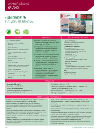Araribá ciências
9o
ano
34 planejamento interativo
»Unidade 3:
e a vida se renova...
Conteúdo Objetivos Recursos oferecidos
• Os compostos orgânicos.
• Ambiente em pauta - Os plásticos
recicláveis.
• O ciclo do carbono.
• Tecnologia em pauta - A estufa de plantas.
• Explore - Biogás: a reciclagem gerando
energia.
• O ciclo do oxigênio.
• Tecnologia em pauta - O tanque de
aeração.
• O ciclo do nitrogênio.
• Saúde em pauta - Poluição por nitrogênio é
ameaça à saúde ainda pouco conhecida.
• Explore - Soja mais barata.
• Por uma nova atitude - Intensificação do
efeito estufa.
• Compreender um texto - Piso 100%
reciclado.
1. Perceber a diversidade de compostos
orgânicos existentes ao nosso redor, sejam
eles naturais ou artificiais.
2. Compreender a relação entre a vida, o
ambiente e a circulação dos elementos
na natureza, em especial o carbono, o
oxigênio e o nitrogênio.
3. Constatar que os ciclos naturais resultam
de um contínuo rearranjo de átomos na
atmosfera, na litosfera e na hidrosfera.
4. Verificar e analisar a participação do ser
humano no ambiente, como na produção
de novos materiais e na produção de
resíduos.
5. Dimensionar, a fim de avaliar os
impactos das ciências e das tecnologias,
o fenômeno de renovação da matéria
com exemplos contextualizados
socioculturalmente e na perspectiva da
sustentabilidade.
Leitura de imagens:
Erupção do vulcão Monte Santa Helena,
nos Estados Unidos (p. 58-59).
Guia e recursos didáticos:
Textos complementares:
- O que são créditos do carbono? (p. 54).
- Créditos de carbono podem render ao Brasil
US$3 bilhões por ano (p. 54).
- Biodigestores (p. 55).
- Camada de ozônio (p. 57).
Atividade de ampliação:
- Como surgiram os plásticos? Quando? (p. 59).
Conteúdo multimídia:
- Efeito estufa.
- Ciclo do carbono.
- 3 vídeos de experimentos sobre polímeros: Introdução,
produção de galatite e produção de poliuretano.
Site:
Vocabulário em contexto:
- Ligação, transformação.
avaliação
Oficina de Ciências 2:
Que efeito é esse? (p. 204).
Guia e recursos didáticos:
Sugestões de atividades por habilidade (p. 61):
Compreensão leitora – 2, 4 e 6.
Resolução de problemas – 5 e 8.
Elaboração e interpretação de tabelas, gráficos e esquemas – 3 e 7.
Expressão escrita e argumentação – 4, 5 e 8.
Análise de fenômenos e acontecimentos – 1, 2, 4, 6 e 8.
Elaboração de prognósticos – 4 e 8.
Orientações Pedagógicas
Peça que os alunos observem a sequência de imagens do Monte Santa Helena e
expliquem como estão relacionadas com o título da unidade.
Explore esta unidade a fim de ampliar o olhar do aluno e integrar os
conhecimentos a respeito dos processos biológicos, como a respiração, a
fotossíntese, a digestão e a decomposição com os conceitos estudados na
Química.
Retome os conceitos relacionados a reações químicas, como rearranjo e átomos
(Unidade 2), para explicar a ocorrência de ciclos de materiais, nos quais um mesmo
átomo pode fazer parte, sucessivamente, de diferentes substâncias.
Indique os vídeos de experimento, que compreendem a produção e a utilização de
galatite e poliuretano.
Apresente a representação e a nomenclatura de alguns compostos orgânicos
que fazem parte do cotidiano, em rótulos de alimentos, produtos de higiene,
medicamentos, entre outros.
Aborde o ciclo do carbono e o efeito estufa usando o conteúdo digital, que
demonstra a manutenção, o agravamento e a importância do efeito estufa para a
vida na Terra.
Com auxílio do Texto complementar, discuta sobre o biogás e as vantagens sobre os
combustíveis fósseis.
Solicite uma pesquisa que relacione a radiação ultravioleta, a camada de ozônio e os
protetores solares.
Explique a importância da rotação de culturas com plantas leguminosas para tornar o
solo mais fértil. Aborde também a poluição por nitrogênio.
Na Ampliação, organize grupos que devem fazer pesquisas sobre como a sociedade
ocidental organizava-se sem os plásticos. Além disso, devem imaginar que usos os
plásticos teriam em uma hipotética sociedade ecossustentável.
Na Oficina, proponha a construção de um modelo de efeito estufa para observar
diferenças de temperatura.
MEIO
AMBIENT
E
SAÚ
DE
EDUCAÇÃ
O
PARA O
CONSUMO
 