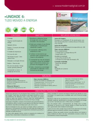 37
 www.modernadigital.com.br
planejamento interativo
avaliação
Detetives da energia:
Atividade de pesquisa e apresentação de
dossiê sobre estratégias para evitar uma crise
energética no Brasil.
Oficina de Ciências 4:
- Batatas geram energia elétrica? (p. 207).
Guia e recursos didáticos:
Sugestões de atividades por habilidade (p. 96):
- Compreensão leitora – 6, 8, 10, 11, 12 e 13.
- Resolução de problemas – 4, 5, 8 e 11.
- Elaboração e interpretação de tabelas, gráficos e
esquemas – 2, 8 e 9.
- Elaboração e interpretação de tabelas,
gráficos e esquemas – 2, 8 e 9.
- Expressão escrita e argumentação – 6 e 14.
- Análise de fenômenos e acontecimentos –
1 a 4, 6, 10, 11 e 14.
- Elaboração de prognósticos – 6, 7, 10 e 11.
»Unidade 6:
tudo movido a energia
Conteúdo Objetivos Recursos oferecidos
• A energia.
• Algumas transformações de
energia.
• Agitação térmica.
• Explore - O consumo de energia
na História.
• A medida da temperatura.
• As trocas de calor.
• Tecnologia em pauta - Usina
elétrica solar.
• Dilatação e contração térmicas.
• Explore - Ilhas de calor.
• Por uma nova atitude - Energia
nuclear: gerando polêmicas.
• Compreender um texto - A
energia que vem do lixo.
1. Reconhecer as diferentes formas
de energia, bem como as fontes
renováveis e não renováveis.
2. Avaliar que a energia, em suas diversas
manifestações, é necessária para
transformar a matéria.
3. Compreender a diferença entre
temperatura e calor.
4. Conhecer os instrumentos que
permitem medir a temperatura dos
corpos ou dos ambientes.
5. Compreender (por meio de exemplos
e situações) e utilizar (em atividades)
alguns conhecimentos relativos aos
processos de propagação do calor.
6. Avaliar, criticamente, as tecnologias
relacionadas às tradicionais e novas
formas de uso de energia.
Leitura de imagens:
Plantação, em Cordeirópolis, SP, de cana-de-açúcar, uma
fonte de biocombustível e turbinas eólicas em Mucuripe,
CE (p. 122-123).
Leitura de infográfico:
Diferentes formas de produção de energia elétrica (p. 126).
Guia e recursos didáticos:
Textos complementares:
- A energia solar e a energia eólica (p. 87).
- Energia verde (p. 90).
Atividades de ampliação:
- O que a Física estuda? (p. 91).
- O princípio da conservação da energia (p. 93).
Conteúdo multimídia:
- Sistema de calefação.
- Energia.
Site:
Vocabulário em contexto:
- Cabo.
Orientações Pedagógicas
Solicite que cada aluno crie uma pequena frase contando o que entendem
por “energia”. A partir disso, de exemplos e das imagens de abertura, mostre
que fenômenos tão diferentes como o vento, uma chama, um carrinho
a pilha ou aquilo que mantém os átomos unidos são manifestações de
energia. Aproveite para diferenciar os conceitos de força e energia.
Explorando o infográfico, compare o funcionamento das usinas hidroelétrica,
termoelétrica, eólica e nuclear: em que aspectos são diferentes, impactos
ao ambiente, importância estratégica para o país, entre outros.
Recorra à animação do site, que explica as energias cinética e potencial e
demonstra o funcionamento do princípio de conservação das energias, para
realizar a Ampliação 2, que traz um experimento interessante que pode ser
realizado na quadra da escola.
Ao tratar sobre agitação térmica, retome os esquemas de mudanças de
estados físicos relacionados à temperatura, na Unidade 1.
Utilize a atividade “O consumo de energia na História” para abordar as novas
tecnologias e os impactos para a sociedade, assim como formas de energia
renováveis.
Reproduza o vídeo do site, que demonstra o funcionamento de um sistema de
calefação residencial, apresentando as principais transformações de energia
que ocorrem. Aproveite para rever o efeito estufa, na Unidade 3.
Peça uma pesquisa sobre o aproveitamento de energia solar no Brasil,
valorizando os recursos do livro. Aborde também os efeitos das ilhas de
calor, questionando sobre medidas de amenização.
A partir do texto sobre o biogás, discuta sobre fontes alternativas de energia,
indicando aspectos econômicos, políticos, sociais e ambientais.
Organize a Oficina, que propõe construir uma pilha elétrica com batatas e
placas metálicas de cobre e de zinco, estimulando os alunos a testar seu
funcionamento e buscar interpretações.
SAÚ
DE
EDUCAÇÃ
O
PARA O
CONSUMO
MEIO
AMBIENT
E
ÉTICA
E
CIDADA
NIA
 