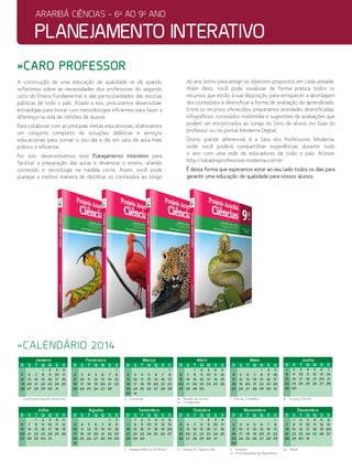 planejamento interativo
araribá ciências - 6o
ao 9o
ano
Janeiro
D S� �T� �Q� �Q� �S� �S
1 2 3 4
5 6 7 8 9 10 11
12 13 14 15 16 17 18
19 20 21 22 23 24 25
26 27 28 29 30 31
Fevereiro
D S� �T� �Q� �Q� �S� �S
1
2 3 4 5 6 7 8
9 10 11 12 13 14 15
16 17 18 19 20 21 22
23 24 25 26 27 28
Março
D S� �T� �Q� �Q� �S� �S
1
2 3 4 5 6 7 8
9 10 11 12 13 14 15
16 17 18 19 20 21 22
23 24 25 26 27 28 29
30 31
Abril
D S� �T� �Q� �Q� �S� �S
1 2 3 4 5
6 7 8 9 10 11 12
13 14 15 16 17 18 19
20 21 22 23 24 25 26
27 28 29 30
Maio
D S� �T� �Q� �Q� �S� �S
1 2 3
4 5 6 7 8 9 10
11 12 13 14 15 16 17
18 19 20 21 22 23 24
25 26 27 28 29 30 31
Junho
D S� �T� �Q� �Q� �S� �S
1 2 3 4 5 6 7
8 9 10 11 12 13 14
15 16 17 18 19 20 21
22 23 24 25 26 27 28
29 30
Julho
D S� �T� �Q� �Q� �S� �S
1 2 3 4 5
6 7 8 9 10 11 12
13 14 15 16 17 18 19
20 21 22 23 24 25 26
27 28 29 30 31
Agosto
D S� �T� �Q� �Q� �S� �S
1 2
3 4 5 6 7 8 9
10 11 12 13 14 15 16
17 18 19 20 21 22 23
24 25 26 27 28 29 30
31
Setembro
D S� �T� �Q� �Q� �S� �S
1 2 3 4 5 6
7� 8 9 10 11 12 13
14 15 16 17 18 19 20
21 22 23 24 25 26 27
28 29 30
Outubro
D S� �T� �Q� �Q� �S� �S�
1 2 3 4
5 6 7 8 9 10 11
12� 13 14 15 16 17 18
19 20 21 22 23 24 25
26 27 28 29 30 31
Novembro
D S� �T� �Q� �Q� �S� �S
1
2� 3 4 5 6 7 8
9 10 11 12 13 14 15
16 17 18 19 20 21 22
23 24 25 26 27 28 29
30
Dezembro
D S� �T� �Q� �Q� �S� �S
1 2 3 4 5 6
7 8 9 10 11 12 13
14 15 16 17 18 19 20
21 22 23 24 25 26 27
28 29 30 31
1 - ��Confraternização Universal 4 - Carnaval
7 - Independência do Brasil 12 - Nossa Srª Aparecida 2 - Finados
15 - Proclamação da República
25 - Natal
18 - Paixão de Cristo
21 - Tiradentes
1 - Dia do Trabalho 19 - Corpus Christi
»caro professor
»calendário 2014
A construção de uma educação de qualidade se dá quando
refletimos sobre as necessidades dos professores do segundo
ciclo do Ensino Fundamental e das particularidades das escolas
públicas de todo o país. Aliado a isso, procuramos desenvolver
estratégias para inovar com metodologias eficientes para fazer a
diferença na vida de milhões de alunos.
Para colaborar com as principais metas educacionais, elaboramos
um conjunto completo de soluções didáticas e serviços
educacionais para tornar o seu dia a dia em sala de aula mais
prático e eficiente.
Por isso, desenvolvemos este Planejamento interativo para
facilitar a preparação das aulas e dinamizar o ensino, aliando
conteúdo e tecnologia na medida certa. Assim, você pode
planejar a melhor maneira de distribuir os conteúdos ao longo
do ano letivo para atingir os objetivos propostos em cada unidade.
Além disso, você pode visualizar de forma prática todos os
recursos que estão à sua disposição para enriquecer a abordagem
dos conteúdos e diversificar a forma de avaliação do aprendizado.
Entre os recursos oferecidos, preparamos atividades diversificadas,
infográficos, conteúdos multimídia e sugestões de avaliações que
podem ser encontrados ao longo do livro do aluno, no Guia do
professor ou no portal Moderna Digital.
Outro grande diferencial é a Sala dos Professores Moderna,
onde você poderá compartilhar experiências durante todo
o ano com uma rede de educadores de todo o país. Acesse:
http://saladosprofessores.moderna.com.br
É dessa forma que esperamos estar ao seu lado todos os dias para
garantir uma educação de qualidade para nossos alunos.
 