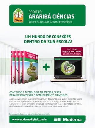 Conteúdo e tecnologia na medida certa
para desenvolver o conhecimento científico.
A coleção valoriza os conhecimentos prévios dos alunos para que os conceitos façam
mais sentido e permitam que a classe construa novos significados. As Oficinas de
Ciências incentivam o trabalho em grupo e enfatizam as etapas do método científico,
desenvolvendo o aprendizado de procedimentos e técnicas de estudo.
um mundo de conexões
dentro da sua escola!
Projeto
araribá ciências
Editora responsável: Vanessa Shimabukuro
www.modernadigital.com.br
Conheça as coleções e recursos multimídia disponíveis no site:
mais de 80
objetos multimídia
exclusivos no site
 