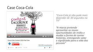 Case Coca-Cola
“Coca-Cola já não pode mais
depender de 30 segundos na
TV.”
“A marca pretende
aproveitar as novas
oportunidades de mídia e
mudar a forma de contar
histórias, entregando valor
e significado para a vida das
pessoas”
 