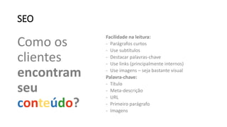 SEO
Como os
clientes
encontram
seu
conteúdo?
Facilidade na leitura:
- Parágrafos curtos
- Use subtítulos
- Destacar palavras-chave
- Use links (principalmente internos)
- Use imagens – seja bastante visual
Palavra-chave:
- Título
- Meta-descrição
- URL
- Primeiro parágrafo
- Imagens
 