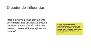 O poder de influenciar
“Não é possível provar previamente
em números que uma ideia é boa. Se
uma ideia é nova não há dados que
provem como ela irá interagir com o
mundo”
 