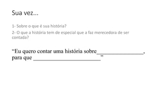 Sua vez...
1- Sobre o que é sua história?
2- O que a história tem de especial que a faz merecedora de ser
contada?
“Eu quero contar uma história sobre________________,
para que _______________________”
 