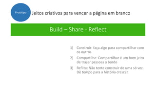 Jeitos criativos para vencer a página em branco
Build – Share - Reflect
Protótipo
1) Construir: faça algo para compartilhar com
os outros
2) Compartilhe: Compartilhar é um bom jeito
de trazer pessoas a bordo
3) Reflita: Não tente construir de uma só vez.
Dê tempo para a história crescer.
 