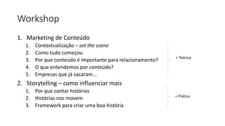Workshop
1. Marketing de Conteúdo
1. Contextualização – set the scene
2. Como tudo começou
3. Por que conteúdo é importante para relacionamento?
4. O que entendemos por conteúdo?
5. Empresas que já sacaram...
2. Storytelling – como influenciar mais
1. Por que contar histórias
2. Histórias nos movem
3. Framework para criar uma boa história
+ Teórica
+ Prática
 