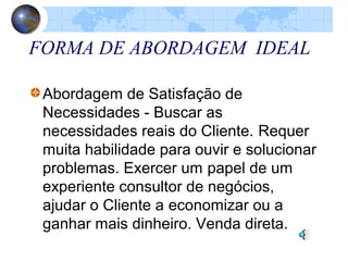 FORMA DE ABORDAGEM IDEAL
Abordagem de Satisfação de
Necessidades - Buscar as
necessidades reais do Cliente. Requer
muita habilidade para ouvir e solucionar
problemas. Exercer um papel de um
experiente consultor de negócios,
ajudar o Cliente a economizar ou a
ganhar mais dinheiro. Venda direta.
 