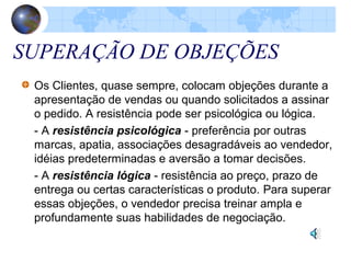 SUPERAÇÃO DE OBJEÇÕES
Os Clientes, quase sempre, colocam objeções durante a
apresentação de vendas ou quando solicitados a assinar
o pedido. A resistência pode ser psicológica ou lógica.
- A resistência psicológica - preferência por outras
marcas, apatia, associações desagradáveis ao vendedor,
idéias predeterminadas e aversão a tomar decisões.
- A resistência lógica - resistência ao preço, prazo de
entrega ou certas características o produto. Para superar
essas objeções, o vendedor precisa treinar ampla e
profundamente suas habilidades de negociação.
 